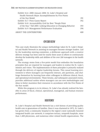 366 BEST PRACTICES IN LEADERSHIP DEVELOPMENT AND ORGANIZATION CHANGE

         Exhibit 16.6: 2000–January 2004: St. Luke’s Hospital and
           Health Network Major Accomplishments by Five Points
           of the Star Model                                                       391
         Exhibit 16.7: Press Ganey Report                                          392
         Exhibit 16.8: Accountability Grid for Best “People Point
           of the Star,” Fall 2003: Linking Education to Changing Behavior         393
         Exhibit 16.9: Management Performance Evaluation                           394
     ABOUT THE CONTRIBUTORS                                                        400



                                           OVERVIEW
     This case study illustrates the unique methodology taken by St. Luke’s Hospi-
     tal and Health Network in assisting its managers become stronger leaders. Led
     by the leadership steering committee, a deliberate approach with a creative
     delivery strategy has been used for nearly three years in efforts to continuously
     develop the leadership skills and abilities of the over 260 managers in the health
     network.
        The strategy stems from a ﬁve-point model that embodies the foundation
     principles that are required for managers and leaders to realize the St. Luke’s
     mission and vision. The implementation of these principles is primarily realized
     through the delivery of regular leadership forums. This casual learning envi-
     ronment is where managers can frequently interact, ask questions, and chal-
     lenge themselves by learning from other colleagues in different clinical, ﬁscal,
     and operational environments. These forums, and subsequent associated events,
     provides additional outlets where managers can use new methodologies and
     ideas to better maximize their resources in accordance with the Five Points of
     the Star model.
        While this program is in its infancy, St. Luke’s has already realized the ben-
     eﬁts in areas of ﬁscal, clinical, operational, managerial, and human resource
     performance.


                                            HISTORY
     St. Luke’s Hospital and Health Network has a rich history of providing quality
     health care to generations of families. Since it was chartered in 1872, St. Luke’s
     has grown from a community hospital to the region’s most nationally honored
     integrated health care network; it comprises tertiary, nonproﬁt hospitals, more
     than 1,400 physicians, and numerous other related health organizations. The
 