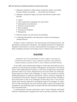 368 BEST PRACTICES IN LEADERSHIP DEVELOPMENT AND ORGANIZATION CHANGE

          1. Employee satisfaction yields patient satisfaction yields a successful
             business (Build your people . . . they build your business)
          2. Employee satisfaction begins and ends with effective leaders who
             provide

             •   Vision
             •   Clear expectations regarding care and service
             •   Development and education
             •   Effective communication
             •   Role modeling
             •   Constructive feedback
             •   Recognition
          3. Effective leaders can and need to be developed
          4. Leadership development and education is based on educating to
             change behavior

       Evidence of this is reﬂected in the interviewing (and hiring) practices, job
     descriptions, performance evaluations, and ongoing assessment of competence.
     Employee involvement is actively and perpetually encouraged at St. Luke’s.
     Many workplace processes and systems exist to reinforce that involvement.


                                           DIAGNOSIS
            Leadership “owns” the responsibility to create, support, and sustain an
           environment that values St. Luke’s employees, physicians, and volunteers.
          —Richard Anderson, president & CEO, St. Luke’s Hospital and Health Network

         In late 2000, senior administration began to realize that the health care envi-
     ronment was becoming increasingly challenging to all hospitals in the United
     States. From reimbursement to privacy, a wide array of large issues consistently
     presented itself to the senior administrators across the health care landscape.
     Being cognizant of these early challenges, St. Luke’s was assertive in already
     implementing plans to handle the operational, clinical, and ﬁscal challenges of
     its immediate environment. However, management uncovered that although it
     had action plans to take on all challenges in these three areas, it was not tak-
     ing the same assertive approach to meeting the needs of its managers. St. Luke’s
     was not fully providing its own team with the ability to grow and expand their
     management and leadership skills in parallel with the environmental challenges
     that surrounded them.
         In embracing the concepts noted above, the St. Luke’s Hospital and Health
     Network Administration recognized the need to provide consistent, effective
 