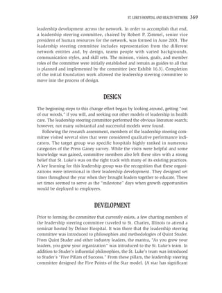 ST. LUKE’S HOSPITAL AND HEALTH NETWORK   369

leadership development across the network. In order to accomplish that end,
a leadership steering committee, chaired by Robert P. Zimmel, senior vice
president of human resources for the network, was formed in June 2001. The
leadership steering committee includes representation from the different
network entities and, by design, teams people with varied backgrounds,
communication styles, and skill sets. The mission, vision, goals, and member
roles of the committee were initially established and remain as guides to all that
is planned and implemented by the committee (see Exhibit 16.3). Completion
of the initial foundation work allowed the leadership steering committee to
move into the process of design.


                                    DESIGN
The beginning steps to this change effort began by looking around, getting “out
of our woods,” if you will, and seeking out other models of leadership in health
care. The leadership steering committee performed the obvious literature search;
however, not many substantial and successful models were found.
   Following the research assessment, members of the leadership steering com-
mittee visited several sites that were considered qualitative performance indi-
cators. The target group was speciﬁc hospitals highly ranked in numerous
categories of the Press Ganey survey. While the visits were helpful and some
knowledge was gained, committee members also left these sites with a strong
belief that St. Luke’s was on the right track with many of its existing practices.
A key learning for this leadership group was the recognition that these organi-
zations were intentional in their leadership development. They designed set
times throughout the year when they brought leaders together to educate. These
set times seemed to serve as the “milestone” days when growth opportunities
would be deployed to employees.


                               DEVELOPMENT
Prior to forming the committee that currently exists, a few charting members of
the leadership steering committee traveled to St. Charles, Illinois to attend a
seminar hosted by Delnor Hospital. It was there that the leadership steering
committee was introduced to philosophies and methodologies of Quint Studer.
From Quint Studer and other industry leaders, the mantra, “As you grow your
leaders, you grow your organization” was introduced to the St. Luke’s team. In
addition to Studer’s inﬂuential philosophies, the St. Luke’s team was introduced
to Studer’s “Five Pillars of Success.” From these pillars, the leadership steering
committee designed the Five Points of the Star model. (A star has signiﬁcant
 