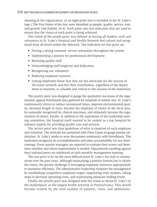 370 BEST PRACTICES IN LEADERSHIP DEVELOPMENT AND ORGANIZATION CHANGE

     meaning to the organization, as an eight-point star is included in the St. Luke’s
     logo.) The Five Points of the Star were identiﬁed as people, quality, service, cost,
     and growth (see Exhibit 16.4). Each point also has indicators that are used to
     ensure that the vision of each point is being achieved.
        The vision of the people point was deﬁned as having all leaders, staff and
     volunteers in St. Luke’s Hospital and Health Network feel valued and recog-
     nized from all levels within the Network. The indicators for this point are
         • Having a strong customer service orientation throughout the system
         • Implementing a process for professional development
         • Retaining quality staff
         • Acknowledging staff longevity and dedication
         • Recognizing our volunteers
         • Reducing employee turnover
         • Letting employees know that they are the advocates for the success of
           the entire network and that their contribution, regardless of the depart-
           ment or function, is valuable and critical to the success of the institution

         The quality point was designed to gauge the qualitative successes of the orga-
     nization against benchmark data gathered for hospitals of similar size. St. Luke’s
     continuously strives to reduce turnaround times, improve environmental qual-
     ity, decrease length of stays, become the employer of choice in the local area,
     be nationally recognized for clinical outcomes, and ultimately become the orga-
     nization of choice. Finally, in addition to the aspirations of the leadership steer-
     ing committee, the hospital itself wanted to be ranked as a top hospital by
     industry experts for providing quality care and services.
         The service point sets clear guidelines of what is expected of each employee
     and volunteer. The network has partnered with Press Ganey to gauge patient sat-
     isfaction. St. Luke’s works to wow the patient community with friendliness. The
     institution recognizes its accomplishments and takes accountability for any short-
     comings. Every quarter managers are expected to evaluate their scores and deter-
     mine whether and where improvement is needed. Departments excelling against
     their national peers are celebrated at each monthly management meeting.
         The cost point is by far the most difﬁcult point St. Luke’s has had to commu-
     nicate over the past years. Although maintaining a positive bottom line is clearly
     the vision, the greater challenge is leveraging employee resources appropriately
     to maximize efﬁciency. The administrative leadership monitors the management
     by establishing competitive employee wages, negotiating with vendors, taking
     steps to decrease operating costs, and maintaining adequate stafﬁng levels.
         Finally, the growth point was designed with the vision to thrust St. Luke’s in
     the marketplace as the largest health network in Pennsylvania. This would
     become evident by the total number of patients, visits, and admissions.
 