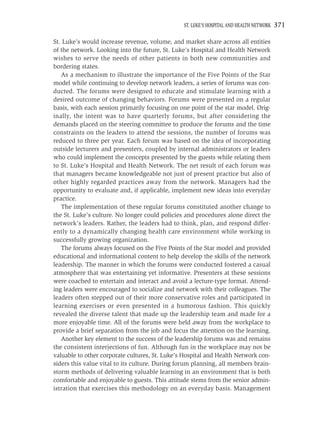 ST. LUKE’S HOSPITAL AND HEALTH NETWORK   371

St. Luke’s would increase revenue, volume, and market share across all entities
of the network. Looking into the future, St. Luke’s Hospital and Health Network
wishes to serve the needs of other patients in both new communities and
bordering states.
   As a mechanism to illustrate the importance of the Five Points of the Star
model while continuing to develop network leaders, a series of forums was con-
ducted. The forums were designed to educate and stimulate learning with a
desired outcome of changing behaviors. Forums were presented on a regular
basis, with each session primarily focusing on one point of the star model. Orig-
inally, the intent was to have quarterly forums, but after considering the
demands placed on the steering committee to produce the forums and the time
constraints on the leaders to attend the sessions, the number of forums was
reduced to three per year. Each forum was based on the idea of incorporating
outside lecturers and presenters, coupled by internal administrators or leaders
who could implement the concepts presented by the guests while relating them
to St. Luke’s Hospital and Health Network. The net result of each forum was
that managers became knowledgeable not just of present practice but also of
other highly regarded practices away from the network. Managers had the
opportunity to evaluate and, if applicable, implement new ideas into everyday
practice.
   The implementation of these regular forums constituted another change to
the St. Luke’s culture. No longer could policies and procedures alone direct the
network’s leaders. Rather, the leaders had to think, plan, and respond differ-
ently to a dynamically changing health care environment while working in
successfully growing organization.
   The forums always focused on the Five Points of the Star model and provided
educational and informational content to help develop the skills of the network
leadership. The manner in which the forums were conducted fostered a casual
atmosphere that was entertaining yet informative. Presenters at these sessions
were coached to entertain and interact and avoid a lecture-type format. Attend-
ing leaders were encouraged to socialize and network with their colleagues. The
leaders often stepped out of their more conservative roles and participated in
learning exercises or even presented in a humorous fashion. This quickly
revealed the diverse talent that made up the leadership team and made for a
more enjoyable time. All of the forums were held away from the workplace to
provide a brief separation from the job and focus the attention on the learning.
   Another key element to the success of the leadership forums was and remains
the consistent interjections of fun. Although fun in the workplace may not be
valuable to other corporate cultures, St. Luke’s Hospital and Health Network con-
siders this value vital to its culture. During forum planning, all members brain-
storm methods of delivering valuable learning in an environment that is both
comfortable and enjoyable to guests. This attitude stems from the senior admin-
istration that exercises this methodology on an everyday basis. Management
 