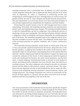 372 BEST PRACTICES IN LEADERSHIP DEVELOPMENT AND ORGANIZATION CHANGE

     meetings commonly have a comfortable tone. In addition, St. Luke’s provides
     various programs during the year to appreciate the efforts and time of its entire
     staff. As important, St. Luke’s is committed to celebrating success and
     recognizing its staff throughout the year. Although there are various events, the
     greatest of them all is the St. Luke’s Hospital and Health Network Annual Picnic.
     This day-long festival is an event that attracts over three thousand attendees. It
     also includes organized team competitions for employees and their families.
        Producing three quality forums a year for 260 managers has been a major
     undertaking. Fortunately, the leadership steering committee was experienced at
     project work and implementing major changes. The steering committee decided
     to split the responsibilities up into six subgroups, thus making the process of
     producing a forum more manageable. The steering committee members selected
     a subgroup in which to participate and became responsible for coordinating that
     part of the forum. The committee expanded some of the subgroup work by invit-
     ing other managers to assist with the tasks. The subgroups would report back
     to the steering committee for updates, feedback, and, at times, constructive
     criticism.
        The leadership steering committee would decide on which point of the star
     to focus and provide a general framework for the forum, along with one or two
     keynote speakers. A subgroup then worked on the content of the forum by select-
     ing speciﬁc topics for the presenters and prepping them on the desired direction
     and style. Another subgroup provided the decorations to support the theme and
     created the ambiance of the forum. A third subgroup provided the logistical
     needs and coordinated the location, the audio-visual equipment, and the food
     menu. A fourth subgroup communicated weeks in advance to invite leaders to
     attend, providing periodic reminders that were cleverly done and effective in
     reaching everyone. Two other subgroups were formed to provide an evaluation
     process and the ability to link previous, present, and future forums. The evalu-
     ation tool was important not only to hear feedback but also to assess the effec-
     tiveness of the leadership steering committee’s intent to educate, inform, and
     change behaviors. The linkage component was critical to continually tie the
     forums all back together as a process and not allow each forum to be an inde-
     pendent event that was forgotten at the end of the day.



                                      IMPLEMENTATION
     The actual presentation of the leadership forums has been speciﬁcally designed
     to embody the goals of the organization as a whole through the Five Points of the
     Star model. In speciﬁc reference to employee satisfaction, the leadership forum
     was dedicated to providing multiple programs per year that both educate and
     challenge the over 260 St. Luke’s managers. Although each forum has a different
 