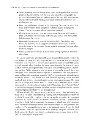 374 BEST PRACTICES IN LEADERSHIP DEVELOPMENT AND ORGANIZATION CHANGE

         • When assessing your quality program, your starting point is your safety
           program. Reason: safety systems keep you focused on the people, the
           product being manufactured, and the system through which the service
           or product is delivered. Keeping this focus ultimately determines the
           quality outcome.
         • Do a very good needs analysis in the beginning. Work on the areas that
           need improvement, don’t just gather statistics around things going
           wrong. This is a problem-solving, proactive approach.
         • Clearly deﬁne the things you want to measure, how you will measure
           them (what tools you will use), and what you will do with the data to
           help improve the system.
         • Don’t point the ﬁnger of blame if something fails. Treat failure as a
           teachable moment, use the opportunity to learn from it and instruct
           those involved in the problem. Create an environment of learning when
           mistakes happen.
         • Create quality review teams that are made up of people from different
           disciplines.
        St. Luke’s senior vice president of ﬁnance discussed the growth point of the
     star. Financial growth at all campuses and as a network was highlighted.
     The senior vice president of network development cleverly presented St. Luke’s
     network strategic plan. Based on the game show Jeopardy, the senior vice pres-
     ident of network development and colleagues reenacted the game in a humor-
     ous fashion. While educating the network of particular growth facts and
     strategies, mock answers were also given as a means to joke about ﬁctional
     ideas and take the occasional sarcastic “jab” at present senior administration
     across the network. This format was well received regarding the quantitative
     feedback and general comments received on postforum surveys. The third
     speaker of the growth forum, the CEO from St. Luke’s Quakertown, made a
     humorous but educational presentation called “Building a Great Place to Work.”
     While highlighting programs that did work, through multiple slides and pictures
     he mocked programs that were not as successful.
        Although leadership forums were grand stage events, they were only held
     three times per year. The leadership steering committee recognized both the
     need and demand of its employees by having regular stimuli for its managers.
     Therefore, the Book Club was established across the network. The foundation
     principle of Book Club is to provide the managers a book that offers opportu-
     nities to learn different practices and methodologies for being leaders and
     employees. The concept implemented in the network was to deploy the book
     to all leaders, and have regular Book Club meetings designed to create small
     think tanks. Key books that have been implemented include Good to Great1
     and The Power of Full Engagement.2
 