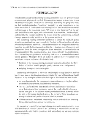 376 BEST PRACTICES IN LEADERSHIP DEVELOPMENT AND ORGANIZATION CHANGE

                                    FORUM EVALUATION
     The effort to educate the leadership steering committee was not grounded in an
     assumption of what people needed. The committee wanted to learn from people
     what they needed; this feedback has continued. Surveying the group and meet-
     ing their needs is not only a “concierge” mentality—a total commitment to cus-
     tomer service in all facets of service delivery—but it also is consistent with our
     early message to the leadership team, “We want to hear from you!” At the var-
     ious leadership forums, signs have been created that announce, “We heard you”
     and identify the changes made to the forum since the last meeting. All such
     changes were driven by attention to the group’s feedback.
        The leadership steering committee continues to utilize the feedback gained
     from forum evaluations (see example in Exhibit 16.5) and analyzes it via a
     process improvement approach. The effectiveness of the program is measured
     based on identiﬁed objectives deﬁned in the evaluation tool. Comments and
     suggestions from the evaluation process have been used to determine future
     program content. This information has also helped identify leadership initia-
     tives. Interest in participation on leadership task forces is assessed via the eval-
     uation process. Managers from all network entities have volunteered to
     participate in these endeavors. Projects include
         • Revision of the management performance evaluation to reﬂect the Five
           Points of the Star model (people, quality, service, cost, and growth)
         • Ongoing linkage accountability grids

       Leadership development is based on educating to change behavior. Service
     has been an area of signiﬁcant development in the St. Luke’s Hospital and Health
     Network. Many examples of behavioral change in this area have been noted:
         • As stated previously, the management evaluation was revised to reﬂect
           leadership development accountability standards.
         • The St. Luke’s Hospital and Health Network Performance Standards
           were disseminated in a booklet as part of the Leadership Development
           series. The goal of the booklet was to provide minimum expected behav-
           ior and performance standards across the network. These standards are
           now part of the staff performance evaluation process.
         • Numerous letters have been received by senior administration denoting
           the positive customer service environment.

        As a result of reported behavioral change, the senior administrative team
     from Presbyterian Medical Center of the University of Pennsylvania Health Sys-
     tem conducted a site visit to experience and learn about our various customer
     service endeavors.
 
