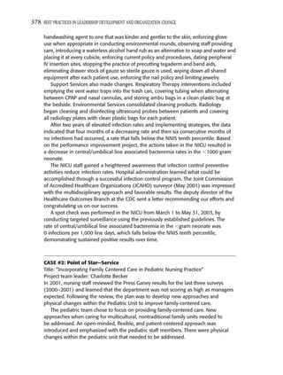 378 BEST PRACTICES IN LEADERSHIP DEVELOPMENT AND ORGANIZATION CHANGE

     handwashing agent to one that was kinder and gentler to the skin, enforcing glove
     use when appropriate in conducting environmental rounds, observing staff providing
     care, introducing a waterless alcohol hand rub as an alternative to soap and water and
     placing it at every cubicle, enforcing current policy and procedures, dating peripheral
     IV insertion sites, stopping the practice of precutting tegaderm and band aids,
     eliminating drawer stock of gauze so sterile gauze is used, wiping down all shared
     equipment after each patient use, enforcing the nail policy and limiting jewelry.
         Support Services also made changes. Respiratory Therapy interventions included
     emptying the vent water traps into the trash can, covering tubing when alternating
     between CPAP and nasal cannulas, and storing ambu bags in a clean plastic bag at
     the bedside. Environmental Services consolidated cleaning products. Radiology
     began cleaning and disinfecting ultrasound probes between patients and covering
     all radiology plates with clean plastic bags for each patient.
         After two years of elevated infection rates and implementing strategies, the data
     indicated that four months of a decreasing rate and then six consecutive months of
     no infections had occurred, a rate that falls below the NNIS tenth percentile. Based
     on the performance improvement project, the actions taken in the NICU resulted in
     a decrease in central/umbilical line associated bacteremia rates in the 1000 gram
     neonate.
         The NICU staff gained a heightened awareness that infection control preventive
     activities reduce infection rates. Hospital administration learned what could be
     accomplished through a successful infection control program. The Joint Commission
     of Accredited Healthcare Organizations (JCAHO) surveyor (May 2001) was impressed
     with the multidisciplinary approach and favorable results. The deputy director of the
     Healthcare Outcomes Branch at the CDC sent a letter recommending our efforts and
     congratulating us on our success.
         A spot check was performed in the NICU from March 1 to May 31, 2003, by
     conducting targeted surveillance using the previously established guidelines. The
     rate of central/umbilical line associated bacteremia in the gram neonate was
     0 infections per 1,000 line days, which falls below the NNIS tenth percentile,
     demonstrating sustained positive results over time.



     CASE #2: Point of Star—Service
     Title: “Incorporating Family Centered Care in Pediatric Nursing Practice”
     Project team leader: Charlotte Becker
     In 2001, nursing staff reviewed the Press Ganey results for the last three surveys
     (2000–2001) and learned that the department was not scoring as high as managers
     expected. Following the review, the plan was to develop new approaches and
     physical changes within the Pediatric Unit to improve family-centered care.
         The pediatric team chose to focus on providing family-centered care. New
     approaches when caring for multicultural, nontraditional family units needed to
     be addressed. An open-minded, ﬂexible, and patient-centered approach was
     introduced and emphasized with the pediatric staff members. There were physical
     changes within the pediatric unit that needed to be addressed.
 