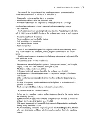 ST. LUKE’S HOSPITAL AND HEALTH NETWORK   379

  The network ﬁrst began by providing concierge customer service education.
These sessions consisted of two hours of education to

• Discuss why customer satisfaction is so important
• Provide basic skills for effective communication
• Provide tools to enable the employee to embody the role of a concierge

Unit-based education was focused on education from the Family-Centered
Care Conference.
   The Needs Assessment was completed using baseline Press Ganey reports from
July 1, 2002, to June 30, 2003. The items the pediatric team chose to work on were

•   Pleasantness of room decorations
•   Accommodations and comfort for visitors
•   Staff sensitivity to inconvenience
•   Staff attitude toward visitors
•   Room temperature

   The staff held brainstorming sessions to generate ideas from the survey results.
They also focused on the additional, written, negative comments on the survey
forms.
   To address various areas of concern, the following actions were implemented for
each respective factor.
   Pleasantness of the room’s decorations:

• Pictures were taken of all pediatric patients (with parent’s consent) and hung for
  display. “Thank You” cards were also displayed. (9/02)
• All children had a private room. (9/02)
• A dinosaur food truck was purchased for the pediatric trays. (10/02)
• A refrigerator and microwave were added to the parents’ lounge for families to
  use. (9/02)
• Water fountains were replaced with an ice machine and water dispensing unit.
  (10/02)
• Portable video games systems were donated and placed in moveable carts for
  patients’ use. (11/02)
• Meals were provided free of charge for breastfeeding mothers.

     Accommodations and comfort of visitors:

• Coffee, tea, hot chocolate, crackers, and cookies were placed at the nursing station
  each morning. (10/02)
• Eight hundred VCR tapes, video systems, and games were donated. (Collected as
  an Eagle Scout project, for patient use.) (10/02)
• AOL access was added to the portable laptop donated by our Ladies Auxiliary for
  visiting family members. (1/02)
• Newborns needing additional hospital stay were transferred to pediatrics. Mothers
  who were discharged could stay with their newborns while their baby was being
  treated.
 