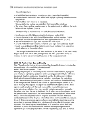 380 BEST PRACTICES IN LEADERSHIP DEVELOPMENT AND ORGANIZATION CHANGE

          Room temperature:

     • All individual heating systems in each room were cleaned and upgraded.
     • Individual room thermostats were added with signage explaining how to adjust the
       temperature.
     • Individual fans were provided as requested.
     • Window darkening coating was placed on the interior of the windows.
     • The return (fresh) air ﬂow was increased to the pediatric unit. In addition, the venti-
       lation unit was replaced. (10/03)

          Staff sensitivity to inconvenience and staff attitude toward visitors:

     •   Families were provided 20 percent cafeteria discount cards. (9/01)
     •   Parents choosing to stay with their child were given hygiene supplies. (9/00)
     •   A VCR was placed in every child’s room with appropriate controls. (11/02)
     •   “Please Do Not Disturb” signs were placed in the unit. (1/02)
     •   All units had distributed welcome pamphlets (and signs were updated). (5/03)
     •   Snack, soda, and juice vending machines were made available in an area conve-
         niently adjacent to the pediatric ﬂoor.

        The changes that were instituted were measured by the results of the Press Ganey
     Report results from July 1, 2003, to September 30, 2003 (see Exhibit 16.7). An
     increase in scores was shown in all ﬁve areas of the needs assessment.



     CASE #3: Point of Star—Cost and Quality
     Title: “Guidelines for the Use of Interventional Cardiology Medications in the Cardiac
     Catheterization Lab—A Multidisciplinary Approach”
     Project team leader: Howard C. Cook
     Utilizing the principles of value analysis and evidence-based medicine, a program
     was developed highlighting guidelines for the use of glycoprotein IIb/IIIa inhibitors
     (abciximab [ReoPro], eptiﬁbatide [Integrilin]), and the direct thrombin inhibitor
     bivalirudin (Angiomax) in interventional cardiology procedures. The goal of this
     project was to assure optimum patient outcomes and maximum ﬁnancial efﬁciency.
     It was recognized that abciximab was utilized in approximately 60 percent of all
     cases involving these agents. This agent was also the most expensive of the three
     agents usually employed. A thorough review of the medical literature was
     undertaken to see whether there were speciﬁc indications or patient types who
     beneﬁted most form the use of abciximab. For all others, the preferred agent would
     be eptiﬁbatide (or bivalirudin, if the clinical situation was appropriate). At the same
     time, a national survey of top cardiac hospitals (based on Solucient data) was
     conducted to see whether they had established criteria for the use of these products.
     Once all data were reviewed, a proposal was presented to the cardiology steering
     committee for approval. At that time, criteria were ﬁne-tuned and the project was
     approved. Educational signage was displayed in all procedure rooms, indicating
     situations in which abciximab would be preferred and requesting the use of
     eptiﬁbatide (or bivalirudin) in all other patients. Target drug usage data, as well as
 