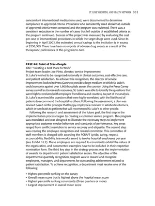 ST. LUKE’S HOSPITAL AND HEALTH NETWORK   381

concomitant interventional medications used, were documented to determine
compliance to approved criteria. Physicians who consistently used abciximab outside
of approved criteria were contacted and the program was reviewed. There was a
consistent reduction in the number of cases that fell outside of established criteria as
the program continued. Success of the project was measured by evaluating the cost
per case of interventional procedures in which the target drugs were used. Since its
beginning in April 2003, the estimated annual savings to the institution is in excess
of $250,000. There have been no reports of adverse drug events as a result of the
therapeutic preferences of this program to date.




CASE #4: Point of Star—People
Title: “Creating a Best Place to Work”
Project team leader: Joe Pinto, director, service improvement
St. Luke’s wished to be recognized nationally in clinical outcomes, cost-effective care,
and patient satisfaction. To achieve this recognition, the director of service
improvement looked to Press Ganey to provide a large medium in which St. Luke’s
could compete against over 1,600 hospitals across the country. Using the Press Ganey
survey as well as its research resources, St. Luke’s was able to identify the questions that
were highly correlated with employee friendliness and courtesy. As part of the analysis,
St. Luke’s examined the questions that were highly correlated with the likelihood of
patients to recommend the hospital to others. Following the assessment, a plan was
devised based on the principle that happy employees correlate to satisﬁed customers,
which in turn leads to patients that will recommend St. Luke’s to other people.
    Following the research and assessment of the future goal, the ﬁrst step in the
implementation process began by creating a customer service program. This program
was mandated and was designed to illustrate the necessary steps to implement
appropriate customer service behaviors and standards of performance. Key areas
ranged from conﬂict resolution to service recovery and etiquette. The second step
was creating the employee recognition and reward committee. This committee of
staff members is charged with awarding the PCRAFT (pride, caring, respect,
accountability, ﬂexibility, teamwork) award to twelve hospital employees per year
(see Exhibit 16.2). These employees are required to consistently exhibit the values of
the organization, and documented examples have to be included in their respective
nomination form. The third key step in the strategy process was the implementation
of awards for departments’ patient satisfaction scores. The objective of the
departmental quarterly recognition program was to reward and recognize
employees, managers, and departments for outstanding achievement related to
patient satisfaction. To achieve recognition, a department must receive one of the
following:

•   Highest percentile ranking on the survey
•   Overall mean score that is highest above the hospital mean score
•   Highest percentile ranking consistently (three quarters or more)
•   Largest improvement in overall mean score
 