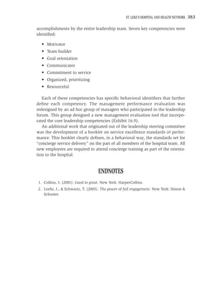 ST. LUKE’S HOSPITAL AND HEALTH NETWORK   383

accomplishments by the entire leadership team. Seven key competencies were
identiﬁed:

  • Motivator
  • Team builder
  • Goal orientation
  • Communicator
  • Commitment to service
  • Organized, prioritizing
  • Resourceful

   Each of these competencies has speciﬁc behavioral identiﬁers that further
deﬁne each competency. The management performance evaluation was
redesigned by an ad hoc group of managers who participated in the leadership
forum. This group designed a new management evaluation tool that incorpo-
rated the core leadership competencies (Exhibit 16.9).
   An additional work that originated out of the leadership steering committee
was the development of a booklet on service excellence standards of perfor-
mance. This booklet clearly deﬁnes, in a behavioral way, the standards set for
“concierge service delivery” on the part of all members of the hospital team. All
new employees are required to attend concierge training as part of the orienta-
tion to the hospital.


                                   ENDNOTES
1. Collins, J. (2001). Good to great. New York: HarperCollins.
2. Loehr, J., & Schwartz, T. (2003). The power of full engagement. New York: Simon &
   Schuster.
 