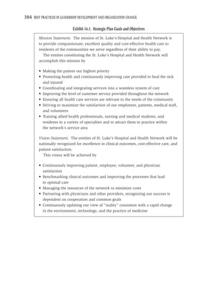 384 BEST PRACTICES IN LEADERSHIP DEVELOPMENT AND ORGANIZATION CHANGE

                             Exhibit 16.1. Strategic Plan Goals and Objectives
        Mission Statement. The mission of St. Luke’s Hospital and Health Network is
        to provide compassionate, excellent quality and cost-effective health care to
        residents of the communities we serve regardless of their ability to pay.
           The entities constituting the St. Luke’s Hospital and Health Network will
        accomplish this mission by

        • Making the patient our highest priority
        • Promoting health and continuously improving care provided to heal the sick
          and injured
        • Coordinating and integrating services into a seamless system of care
        • Improving the level of customer service provided throughout the network
        • Ensuring all health care services are relevant to the needs of the community
        • Striving to maximize the satisfaction of our employees, patients, medical staff,
          and volunteers
        • Training allied health professionals, nursing and medical students, and
          residents in a variety of specialties and to attract them to practice within
          the network’s service area

        Vision Statement. The entities of St. Luke’s Hospital and Health Network will be
        nationally recognized for excellence in clinical outcomes, cost-effective care, and
        patient satisfaction.
          This vision will be achieved by

        • Continuously improving patient, employee, volunteer, and physician
          satisfaction
        • Benchmarking clinical outcomes and improving the processes that lead
          to optimal care
        • Managing the resources of the network to minimize costs
        • Partnering with physicians and other providers, recognizing our success is
          dependent on cooperation and common goals
        • Continuously updating our view of “reality” consistent with a rapid change
          in the environment, technology, and the practice of medicine
 