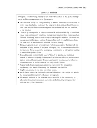 ST. LUKE’S HOSPITAL AND HEALTH NETWORK   385

                              Exhibit 16.1. (Continued)
Principles. The following principles will be the foundation of the goals, manage-
ment, and future development of the network.
• Each network entity has a responsibility to operate ﬁnancially at break-even or
  better on a stand-alone basis over the long term. Our entities should focus on
  their core services and divest of nonproﬁtable services that are not essential
  to our mission.
• Day-to-day management of operations must be performed locally. It should be
  based on a continuously simpliﬁed management structure that promotes effec-
  tiveness, efﬁciency, and accountability for its integrity. However, decentralized
  management still requires various degrees of network oversight to coordinate
  the allocation of resources and informed decision making.
• The development of any network is an evolutionary process that depends on
  members’ sharing a sense of purpose, belonging, and a commitment to collec-
  tive success. There needs to be an ongoing commitment to integration, leading
  to a seamless system of care.
• To establish and sustain the St. Luke’s “brand” of quality and customer
  service, it is necessary to establish network-wide standards that are measured
  against national benchmarks. However, each entity must decide how best to
  implement them in a cost-effective and responsible fashion.
• Regular and effective communication is a prerequisite for integration,
  satisfaction, and ownership among the network’s stakeholders.
• Employees are one of our most important assets.
• Medical care should be delivered at the local level as a ﬁrst choice and within
  the resources of the network whenever appropriate.
• All persons included in the network are accountable to the community to
  adhere to the network’s mission and vision and ultimately to improve the
  health status of the community.
 