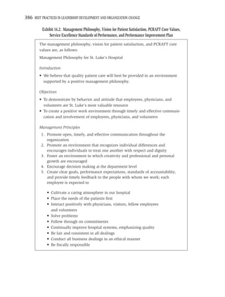 386 BEST PRACTICES IN LEADERSHIP DEVELOPMENT AND ORGANIZATION CHANGE

          Exhibit 16.2. Management Philosophy, Vision for Patient Satisfaction, PCRAFT Core Values,
              Service Excellence Standards of Performance, and Performance Improvement Plan
        The management philosophy, vision for patient satisfaction, and PCRAFT core
        values are, as follows:
        Management Philosophy for St. Luke’s Hospital

        Introduction
        • We believe that quality patient care will best be provided in an environment
          supported by a positive management philosophy.

        Objectives
        • To demonstrate by behavior and attitude that employees, physicians, and
          volunteers are St. Luke’s most valuable resource
        • To create a positive work environment through timely and effective communi-
          cation and involvement of employees, physicians, and volunteers

        Management Principles
         1. Promote open, timely, and effective communication throughout the
            organization
         2. Promote an environment that recognizes individual differences and
            encourages individuals to treat one another with respect and dignity
         3. Foster an environment in which creativity and professional and personal
            growth are encouraged
         4. Encourage decision making at the department level
         5. Create clear goals, performance expectations, standards of accountability,
            and provide timely feedback to the people with whom we work; each
            employee is expected to

             • Cultivate a caring atmosphere in our hospital
             • Place the needs of the patients ﬁrst
             • Interact positively with physicians, visitors, fellow employees
               and volunteers
             • Solve problems
             • Follow through on commitments
             • Continually improve hospital systems, emphasizing quality
             • Be fair and consistent in all dealings
             • Conduct all business dealings in an ethical manner
             • Be ﬁscally responsible
 