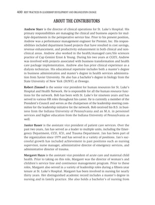 400 BEST PRACTICES IN LEADERSHIP DEVELOPMENT AND ORGANIZATION CHANGE

                               ABOUT THE CONTRIBUTORS
     Andrew Starr is the director of clinical operations for St. Luke’s Hospital. His
     primary responsibilities are managing the clinical and business aspects for mul-
     tiple departments in the perioperative service line. Prior to his present position,
     Andrew was a performance management engineer for Premier, Inc. His respon-
     sibilities included department based projects that have resulted in cost savings,
     revenue enhancement, and productivity enhancement in both clinical and non-
     clinical areas. Andrew also worked in the health/managed care/life sciences
     practice of Cap Gemini Ernst & Young. During his two years at CGEY, Andrew
     was involved with projects associated with business transformation and health
     care package implementation. Andrew also has prior clinical experience as a
     dialysis technician. His educational repertoire includes both a master’s degree
     in business administration and master’s degree in health services administra-
     tion from Xavier University. He also has a bachelor’s degree in biology from the
     State University of New York (SUNY) at Oswego.
     Robert Zimmel is the senior vice president for human resources for St. Luke’s
     Hospital and Health Network. He is responsible for all the human resource func-
     tions for the network. Bob has been with St. Luke’s for nineteen years and has
     served in various HR roles throughout his career. He is currently a member of the
     President’s Council and serves as the chairperson of the leadership steering com-
     mittee for the leadership initiative for the network. Bob received his B.S. in busi-
     ness from the Indiana University of Pennsylvania and an M.A. in personnel
     services and higher education from the Indiana University of Pennsylvania as
     well.
     Janice Bauer is the assistant vice president of patient care services. Over the
     past two years, Jan has served as a leader to multiple units, including the Emer-
     gency Department, CCU, ICU, and Trauma Department. Jan has been part of
     the organization since 1979 and has served in a variety of positions. Jan’s suc-
     cessful growth has included achievement in past positions such as nursing
     supervisor, nurse manager, administrative director of emergency services, and
     administrative director of trauma.
     Margaret Hayn is the assistant vice president of acute care and maternal child
     health. Prior to taking on this role, Margaret was the director of woman’s and
     children’s service line and continence management program. Prior to these
     roles, Margaret also served in a variety of leadership roles during a ﬁfteen-year
     tenure at St. Luke’s Hospital. Margaret has been involved in nursing for nearly
     thirty years. Her distinguished academic record includes a master’s degree in
     nursing and in family practice. She also holds a bachelor’s of nursing from
 