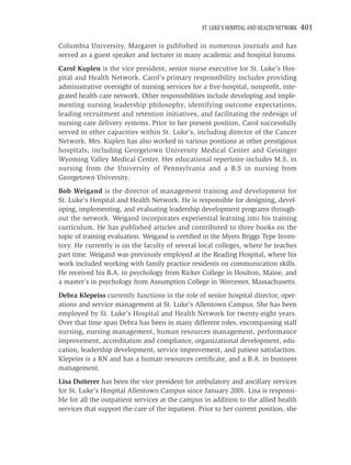 ST. LUKE’S HOSPITAL AND HEALTH NETWORK   401

Columbia University. Margaret is published in numerous journals and has
served as a guest speaker and lecturer in many academic and hospital forums.
Carol Kuplen is the vice president, senior nurse executive for St. Luke’s Hos-
pital and Health Network. Carol’s primary responsibility includes providing
administrative oversight of nursing services for a ﬁve-hospital, nonproﬁt, inte-
grated health care network. Other responsibilities include developing and imple-
menting nursing leadership philosophy, identifying outcome expectations,
leading recruitment and retention initiatives, and facilitating the redesign of
nursing care delivery systems. Prior to her present position, Carol successfully
served in other capacities within St. Luke’s, including director of the Cancer
Network. Mrs. Kuplen has also worked in various positions at other prestigious
hospitals, including Georgetown University Medical Center and Geisinger
Wyoming Valley Medical Center. Her educational repertoire includes M.S. in
nursing from the University of Pennsylvania and a B.S in nursing from
Georgetown University.
Bob Weigand is the director of management training and development for
St. Luke’s Hospital and Health Network. He is responsible for designing, devel-
oping, implementing, and evaluating leadership development programs through-
out the network. Weigand incorporates experiential learning into his training
curriculum. He has published articles and contributed to three books on the
topic of training evaluation. Weigand is certiﬁed in the Myers Briggs Type Inven-
tory. He currently is on the faculty of several local colleges, where he teaches
part time. Weigand was previously employed at the Reading Hospital, where his
work included working with family practice residents on communication skills.
He received his B.A. in psychology from Ricker College in Houlton, Maine, and
a master’s in psychology from Assumption College in Worcester, Massachusetts.
Debra Klepeiss currently functions in the role of senior hospital director, oper-
ations and service management at St. Luke’s Allentown Campus. She has been
employed by St. Luke’s Hospital and Health Network for twenty-eight years.
Over that time span Debra has been in many different roles, encompassing staff
nursing, nursing management, human resources management, performance
improvement, accreditation and compliance, organizational development, edu-
cation, leadership development, service improvement, and patient satisfaction.
Klepeiss is a RN and has a human resources certiﬁcate, and a B.A. in business
management.
Lisa Dutterer has been the vice president for ambulatory and ancillary services
for St. Luke’s Hospital Allentown Campus since January 2001. Lisa is responsi-
ble for all the outpatient services at the campus in addition to the allied health
services that support the care of the inpatient. Prior to her current position, she
 