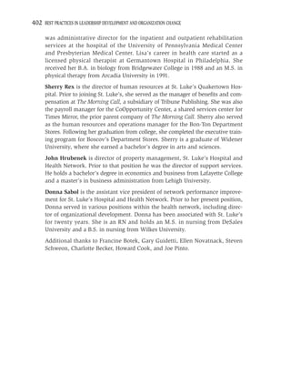 402 BEST PRACTICES IN LEADERSHIP DEVELOPMENT AND ORGANIZATION CHANGE

     was administrative director for the inpatient and outpatient rehabilitation
     services at the hospital of the University of Pennsylvania Medical Center
     and Presbyterian Medical Center. Lisa’s career in health care started as a
     licensed physical therapist at Germantown Hospital in Philadelphia. She
     received her B.A. in biology from Bridgewater College in 1988 and an M.S. in
     physical therapy from Arcadia University in 1991.
     Sherry Rex is the director of human resources at St. Luke’s Quakertown Hos-
     pital. Prior to joining St. Luke’s, she served as the manager of beneﬁts and com-
     pensation at The Morning Call, a subsidiary of Tribune Publishing. She was also
     the payroll manager for the CoOpportunity Center, a shared services center for
     Times Mirror, the prior parent company of The Morning Call. Sherry also served
     as the human resources and operations manager for the Bon-Ton Department
     Stores. Following her graduation from college, she completed the executive train-
     ing program for Boscov’s Department Stores. Sherry is a graduate of Widener
     University, where she earned a bachelor’s degree in arts and sciences.
     John Hrubenek is director of property management, St. Luke’s Hospital and
     Health Network. Prior to that position he was the director of support services.
     He holds a bachelor’s degree in economics and business from Lafayette College
     and a master’s in business administration from Lehigh University.
     Donna Sabol is the assistant vice president of network performance improve-
     ment for St. Luke’s Hospital and Health Network. Prior to her present position,
     Donna served in various positions within the health network, including direc-
     tor of organizational development. Donna has been associated with St. Luke’s
     for twenty years. She is an RN and holds an M.S. in nursing from DeSales
     University and a B.S. in nursing from Wilkes University.
     Additional thanks to Francine Botek, Gary Guidetti, Ellen Novatnack, Steven
     Schweon, Charlotte Becker, Howard Cook, and Joe Pinto.
 
