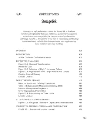 S                          CHAPTER SEVENTEEN
                                                                           S
                              StorageTek

        Aiming for a high-performance culture led StorageTek to develop a
     transformation plan that balanced traditional operational management
         with the innovation required to be competitive in the information
   technology industry. A key element of the plan is successfully coordinating
       initiatives already embedded in the organization and supplementing
                         those initiatives with new thinking.


OVERVIEW                                                                         404
INTRODUCTION                                                                     404
  A New Chairman Confronts the Issues                                            406
DEFINE THE CHALLENGE                                                             406
  Figure 17.1: Phases of Transformation                                          407
  Deﬁne the Goal                                                                 408
  Figure 17.2: Deﬁnition of High-Performance Culture                             408
  Figure 17.3: Alignment to Build a High-Performance Culture                     409
  Create a Sense of Urgency                                                      410
  Lessons Learned                                                                411
WORK THROUGH CHANGE                                                              411
  Focus on Results and Deﬁning Expectations                                      412
  Table 17.1: Performance Measurement (Spring 2002)                              413
  Improve Management Competency                                                  414
  Grow Organizational Capabilities                                               415
  Figure 17.4: Transforming on Three Levels                                      416
  Lessons Learned                                                                417
ATTAIN AND SUSTAIN IMPROVEMENT                                                   418
  Figure 17.5: StorageTek Timeline of Organization Transformation                419
STORAGETEK: THE HIGH-PERFORMANCE ORGANIZATION                                    420
  Exhibit 17.1: Summary of Lessons Learned                                       421



                                                                                       403
 