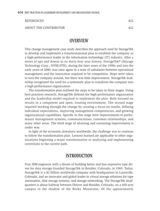 404 BEST PRACTICES IN LEADERSHIP DEVELOPMENT AND ORGANIZATION CHANGE

     REFERENCES                                                                    422

     ABOUT THE CONTRIBUTOR                                                         422



                                           OVERVIEW
     This change management case study describes the approach used by StorageTek
     to develop and implement a transformational plan to establish the company as
     a high-performance leader in the information technology (IT) industry. After a
     series of ups and downs in its thirty-four year history, StorageTek® (Storage
     Technology Corp., NYSE:STK), during the later years of the 1990s and into the
     early years of 2000, was once again in a state of unbalance between operational
     management and the innovation required to be competitive. Steps were taken
     to turn the company around, but there was little improvement. StorageTek lead-
     ership recognized the need for a systematic plan to transform the company into
     a high-performance organization.
        The transformation plan outlined the steps to be taken in three stages. Using
     best-practices research, StorageTek deﬁned the high-performance organization
     and the leadership model required to implement the plan. Both focused on
     results in a competent and open, trusting environment. The second stage
     required working through the change by creating a focus on results, deﬁning
     individual expectations, improving management competencies, and growing
     organizational capabilities. Speciﬁc to this stage were improvements to perfor-
     mance management systems, communications, customer relationships, and
     many other areas. The third stage of attaining and sustaining improvement is
     under way.
        In light of the economic downturn worldwide, the challenge was to continue
     to follow the transformation plan. Lessons learned are applicable to other orga-
     nizations beginning a major transformation or analyzing and implementing
     corrections to the current path.


                                       INTRODUCTION
     Four IBM engineers with a dream of building better and less expensive tape dri-
     ves for data storage founded StorageTek in Boulder, Colorado, in 1969. Today,
     StorageTek is a $2 billion worldwide company with headquarters in Louisville,
     Colorado, and an innovator and global leader in virtual storage solutions for tape
     automation, disk storage systems, and storage networking. The StorageTek head-
     quarters is about halfway between Denver and Boulder, Colorado, on a 450-acre
     campus in the shadow of the Rocky Mountains. Of the approximately
 