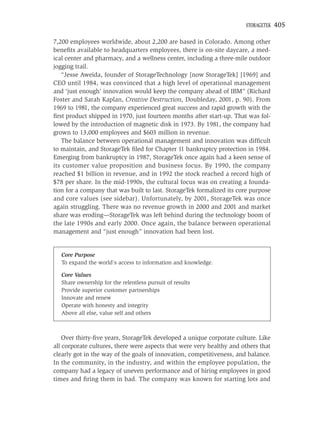STORAGETEK   405

7,200 employees worldwide, about 2,200 are based in Colorado. Among other
beneﬁts available to headquarters employees, there is on-site daycare, a med-
ical center and pharmacy, and a wellness center, including a three-mile outdoor
jogging trail.
   “Jesse Aweida, founder of StorageTechnology [now StorageTek] [1969] and
CEO until 1984, was convinced that a high level of operational management
and ‘just enough’ innovation would keep the company ahead of IBM” (Richard
Foster and Sarah Kaplan, Creative Destruction, Doubleday, 2001, p. 90). From
1969 to 1981, the company experienced great success and rapid growth with the
ﬁrst product shipped in 1970, just fourteen months after start-up. That was fol-
lowed by the introduction of magnetic disk in 1973. By 1981, the company had
grown to 13,000 employees and $603 million in revenue.
   The balance between operational management and innovation was difﬁcult
to maintain, and StorageTek ﬁled for Chapter 11 bankruptcy protection in 1984.
Emerging from bankruptcy in 1987, StorageTek once again had a keen sense of
its customer value proposition and business focus. By 1990, the company
reached $1 billion in revenue, and in 1992 the stock reached a record high of
$78 per share. In the mid-1990s, the cultural focus was on creating a founda-
tion for a company that was built to last. StorageTek formalized its core purpose
and core values (see sidebar). Unfortunately, by 2001, StorageTek was once
again struggling. There was no revenue growth in 2000 and 2001 and market
share was eroding—StorageTek was left behind during the technology boom of
the late 1990s and early 2000. Once again, the balance between operational
management and “just enough” innovation had been lost.


   Core Purpose
   To expand the world’s access to information and knowledge.

   Core Values
   Share ownership for the relentless pursuit of results
   Provide superior customer partnerships
   Innovate and renew
   Operate with honesty and integrity
   Above all else, value self and others



    Over thirty-ﬁve years, StorageTek developed a unique corporate culture. Like
all corporate cultures, there were aspects that were very healthy and others that
clearly got in the way of the goals of innovation, competitiveness, and balance.
In the community, in the industry, and within the employee population, the
company had a legacy of uneven performance and of hiring employees in good
times and ﬁring them in bad. The company was known for starting lots and
 