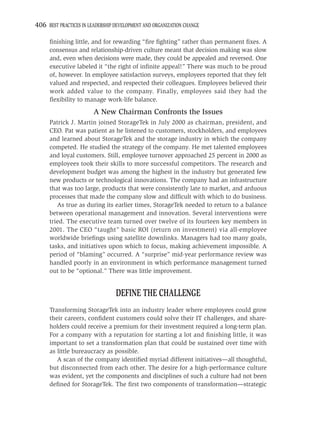 406 BEST PRACTICES IN LEADERSHIP DEVELOPMENT AND ORGANIZATION CHANGE

     ﬁnishing little, and for rewarding “ﬁre ﬁghting” rather than permanent ﬁxes. A
     consensus and relationship-driven culture meant that decision making was slow
     and, even when decisions were made, they could be appealed and reversed. One
     executive labeled it “the right of inﬁnite appeal!” There was much to be proud
     of, however. In employee satisfaction surveys, employees reported that they felt
     valued and respected, and respected their colleagues. Employees believed their
     work added value to the company. Finally, employees said they had the
     ﬂexibility to manage work-life balance.

                        A New Chairman Confronts the Issues
     Patrick J. Martin joined StorageTek in July 2000 as chairman, president, and
     CEO. Pat was patient as he listened to customers, stockholders, and employees
     and learned about StorageTek and the storage industry in which the company
     competed. He studied the strategy of the company. He met talented employees
     and loyal customers. Still, employee turnover approached 25 percent in 2000 as
     employees took their skills to more successful competitors. The research and
     development budget was among the highest in the industry but generated few
     new products or technological innovations. The company had an infrastructure
     that was too large, products that were consistently late to market, and arduous
     processes that made the company slow and difﬁcult with which to do business.
        As true as during its earlier times, StorageTek needed to return to a balance
     between operational management and innovation. Several interventions were
     tried. The executive team turned over twelve of its fourteen key members in
     2001. The CEO “taught” basic ROI (return on investment) via all-employee
     worldwide brieﬁngs using satellite downlinks. Managers had too many goals,
     tasks, and initiatives upon which to focus, making achievement impossible. A
     period of “blaming” occurred. A “surprise” mid-year performance review was
     handled poorly in an environment in which performance management turned
     out to be “optional.” There was little improvement.


                                 DEFINE THE CHALLENGE
     Transforming StorageTek into an industry leader where employees could grow
     their careers, conﬁdent customers could solve their IT challenges, and share-
     holders could receive a premium for their investment required a long-term plan.
     For a company with a reputation for starting a lot and ﬁnishing little, it was
     important to set a transformation plan that could be sustained over time with
     as little bureaucracy as possible.
        A scan of the company identiﬁed myriad different initiatives—all thoughtful,
     but disconnected from each other. The desire for a high-performance culture
     was evident, yet the components and disciplines of such a culture had not been
     deﬁned for StorageTek. The ﬁrst two components of transformation—strategic
 