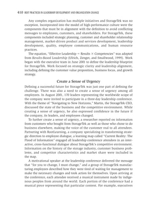 410 BEST PRACTICES IN LEADERSHIP DEVELOPMENT AND ORGANIZATION CHANGE

        Any complex organization has multiple initiatives and StorageTek was no
     exception. Incorporated into the model of high-performance culture were the
     components that must be in alignment with the deﬁnition to avoid conﬂicting
     messages to employees, customers, and shareholders. For StorageTek, these
     components included strategic planning, customer and shareholder relationship
     management, market-driven product and services development, leadership
     development, quality, employee communications, and human resource
     practices.
        The equation, “Effective Leadership Results Competencies” was adopted
     from Results-Based Leadership (Ulrich, Zenger, and Smallwood, 1999). Work
     began with the executive team in June 2001 to deﬁne the leadership blueprint
     for StorageTek. Work focused on strategic clarity and leadership alignment,
     including deﬁning the customer value proposition, business focus, and growth
     strategy.

                                Create a Sense of Urgency
     Deﬁning a successful future for StorageTek was just one part of deﬁning the
     challenge. There was also a need to create a sense of urgency among all
     employees. In August 2001, 170 leaders representing the worldwide scope of
     the company were invited to participate in a three-day leadership conference.
     With the theme of “Navigating to New Horizons,” Martin, the StorageTek CEO,
     discussed the state of the business and the competitive environment. While
     creating a sense of urgency, he also expressed conﬁdence in the future if
     the company, its leaders, and employees changed.
        To further create a sense of urgency, a researcher reported on information
     from customers who bought from StorageTek as well as those who chose to do
     business elsewhere, making the voice of the customer real to all attendees.
     Partnering with RootLearning, a company specializing in transforming strate-
     gic direction to employee dialogue, a learning map called “Current Reality: The
     Flood of Information” engaged all leadership conference attendees in an inter-
     active, cross-functional dialogue about StorageTek’s competitive environment.
     Information on the history of the storage industry, customer business prob-
     lems, and competitor characteristics and market share were included in
     the map.
        A motivational speaker at the leadership conference delivered the message
     that “for you to change, I must change,” and a group of StorageTek manufac-
     turing employees described how they were tired of waiting for management to
     make the necessary changes and took action for themselves. Upon arriving at
     the conference, each attendee received a musical instrument made by indige-
     nous peoples from around the world. Each portion of the conference had a
     musical piece representing that particular content. For example, executives
 