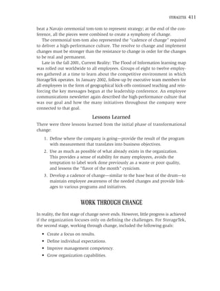 STORAGETEK   411

beat a Navajo ceremonial tom-tom to represent strategy; at the end of the con-
ference, all the pieces were combined to create a symphony of change.
    The ceremonial tom-tom also represented the “cadence of change” required
to deliver a high-performance culture. The resolve to change and implement
changes must be stronger than the resistance to change in order for the changes
to be real and permanent.
    Late in the fall 2001, Current Reality: The Flood of Information learning map
was rolled out worldwide to all employees. Groups of eight to twelve employ-
ees gathered at a time to learn about the competitive environment in which
StorageTek operates. In January 2002, follow-up by executive team members for
all employees in the form of geographical kick-offs continued teaching and rein-
forcing the key messages begun at the leadership conference. An employee
communications newsletter again described the high-performance culture that
was our goal and how the many initiatives throughout the company were
connected to that goal.

                               Lessons Learned
There were three lessons learned from the initial phase of transformational
change:
    1. Deﬁne where the company is going—provide the result of the program
       with measurement that translates into business objectives.
    2. Use as much as possible of what already exists in the organization.
       This provides a sense of stability for many employees, avoids the
       temptation to label work done previously as a waste or poor quality,
       and lessens the “ﬂavor of the month” cynicism.
    3. Develop a cadence of change—similar to the base beat of the drum—to
       maintain employee awareness of the needed changes and provide link-
       ages to various programs and initiatives.


                        WORK THROUGH CHANGE
In reality, the ﬁrst stage of change never ends. However, little progress is achieved
if the organization focuses only on deﬁning the challenges. For StorageTek,
the second stage, working through change, included the following goals:
  • Create a focus on results.
  • Deﬁne individual expectations.
  • Improve management competency.
  • Grow organization capabilities.
 