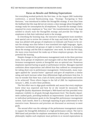 412 BEST PRACTICES IN LEADERSHIP DEVELOPMENT AND ORGANIZATION CHANGE

                    Focus on Results and Deﬁning Expectations
     Not everything worked perfectly the ﬁrst time. At the August 2001 leadership
     conference, a second RootLearning map, “Strategy: Navigating to New
     Horizons,” was introduced to deﬁne the StorageTek strategy. It was clear from
     the feedback that this map did not yet convey a clear message about StorageTek’s
     strategy ready for consumption by all employees. To provide the strategic clarity
     required for every employee to “buy into” the transformation plan, the map
     needed to clearly state the StorageTek strategy and provide the bridge for
     employees to link their individual work to the strategy.
        In reworking the learning map, the executive management team members
     took special care to review the content of the map and clarify key points. The
     map was piloted with groups of employees in Colorado and France to be cer-
     tain the strategy was clear before it was translated into eight languages. Again,
     facilitators worldwide led groups of eight to twelve employees in dialogues
     about the strategy and the link to employees’ own work. As with the ﬁrst map,
     the more cross-functional the make-up of these employee groups, the more
     powerful the learning.
        Despite changes to the performance management tools in the three previous
     years, focus groups of employees and managers told us they believed the per-
     formance management system at StorageTek was an optional one. Numerous
     employees reported having no goals or performance reviews. Managers reported
     confusion about expectations and offered that they suffered no consequences
     for taking short-cuts in performance management. Unfortunately, many man-
     agers applied the “peanut butter” approach and gave all employees a similar
     rating and merit increase rather than differentiate high performers from low. It
     was no wonder that there was a lack of clarity around expectations and results
     to be achieved! Three efforts began in the fall of 2001 for implementation
     January 1, 2002, to solve these problems.
        The ﬁrst effort was to align goals worldwide and assure that every employee
     knew what was expected and how he or she would be measured. The
     StorageTek Quality department developed a Web-based tool that provided every
     employee visibility to all goals through department level. The Quality depart-
     ment audited goals, providing feedback on improvement. Goals were then tied
     to individual performance goals in the StorageTek performance management
     system. Each month, there is a thorough reporting of goal achievement to the
     executive team. Resources and priorities are discussed as necessary to meet
     goals.
        The second effort was the redesign of the performance management system
     to support the StorageTek deﬁnition of a high-performance culture. The tool is
     Web-based and provides for employee assessment in three parts. The underlying
     philosophy implies each employee must perform to or exceed expectations in
 