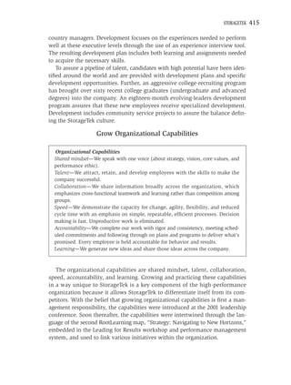 STORAGETEK   415

country managers. Development focuses on the experiences needed to perform
well at these executive levels through the use of an experience interview tool.
The resulting development plan includes both learning and assignments needed
to acquire the necessary skills.
   To assure a pipeline of talent, candidates with high potential have been iden-
tiﬁed around the world and are provided with development plans and speciﬁc
development opportunities. Further, an aggressive college-recruiting program
has brought over sixty recent college graduates (undergraduate and advanced
degrees) into the company. An eighteen-month evolving-leaders development
program assures that these new employees receive specialized development.
Development includes community service projects to assure the balance deﬁn-
ing the StorageTek culture.

                    Grow Organizational Capabilities

  Organizational Capabilities
  Shared mindset—We speak with one voice (about strategy, vision, core values, and
  performance ethic).
  Talent—We attract, retain, and develop employees with the skills to make the
  company successful.
  Collaboration—We share information broadly across the organization, which
  emphasizes cross-functional teamwork and learning rather than competition among
  groups.
  Speed—We demonstrate the capacity for change, agility, ﬂexibility, and reduced
  cycle time with an emphasis on simple, repeatable, efﬁcient processes. Decision
  making is fast. Unproductive work is eliminated.
  Accountability—We complete our work with rigor and consistency, meeting sched-
  uled commitments and following through on plans and programs to deliver what’s
  promised. Every employee is held accountable for behavior and results.
  Learning—We generate new ideas and share those ideas across the company.



   The organizational capabilities are shared mindset, talent, collaboration,
speed, accountability, and learning. Growing and practicing these capabilities
in a way unique to StorageTek is a key component of the high-performance
organization because it allows StorageTek to differentiate itself from its com-
petitors. With the belief that growing organizational capabilities is ﬁrst a man-
agement responsibility, the capabilities were introduced at the 2001 leadership
conference. Soon thereafter, the capabilities were intertwined through the lan-
guage of the second RootLearning map, “Strategy: Navigating to New Horizons,”
embedded in the Leading for Results workshop and performance management
system, and used to link various initiatives within the organization.
 