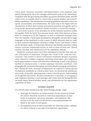 STORAGETEK   417

vision, goals, resources, measures, and improvements, every employee com-
pleted training led by his or her manager and focused on his or her department.
Combined with the goal-setting and follow-up process described earlier and ISO
audits every six months, there is a direct link to shared mindset and account-
ability capabilities. The introduction of meeting guidelines provided a focus on
speed, accountability, and collaboration. The latest step to Six Sigma with the
introduction of Black Belt training and projects positions StorageTek well to
focus on the operational excellence needed to balance a successful company.
   Closer to the customer is the descriptor for all the customer initiatives within
StorageTek. With the belief that external results come from internal actions,
there is a strong focus on the employee, as well as traditional customer initia-
tives. For example, a board game developed by StorageTek and provided in eight
languages invites employees to play a game in which decisions must be made
to meet customer expectations; winning or losing “hearts” and money is based
on the decisions made. A CD provides directions and includes executives telling
famous customer relationship stories, as well as some of their own. Shared
mindset, learning, and collaboration are the capabilities affected.
   Employee communications have been redesigned to provide clear and con-
cise information to employees. Changes were made to the “look and feel,”
frequency, and content to deliver information employees deemed of greatest
value. Executive visibility programs, including round tables, give employees
more opportunities to meet with executives informally. E-mail is the primary
method of communication. A weekly employee electronic newsletter, with
geographically sectioned information, provides overall messaging and informa-
tion. During the week, messages of importance are targeted to various groups
of employees worldwide on a need-to-know basis. An electronically distributed,
print-ready, bi-monthly newsmagazine is used to provide greater understanding
of StorageTek information. Recently introduced is a hierarchy of messaging to
help employees prioritize e-mail messages, and a letter from the StorageTek CEO
on timely topics. Shared mindset, speed, and collaboration are the organization
capabilities of focus.

                              Lessons Learned
Five lessons were learned from the “work through change” stage:
    1. Although the initiatives are corporatewide, for the maximum beneﬁt
       the actions should be focused on individual requirements at three
       levels of employees: executives, managers, and employees. The
       initiatives are the same but the practices and implementation are
       ﬂexed to the needs of each group.
    2. All employees must be held accountable for achieving results. Looking
       for others to blame is one sign of an immature organization.
 