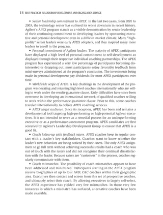 14 BEST PRACTICES IN LEADERSHIP DEVELOPMENT AND ORGANIZATION CHANGE

       • Senior leadership commitment to APEX. In the last two years, from 2001 to
    2003, the technology sector has suffered its worst downturn in recent history.
    Agilent’s APEX program stands as a visible demonstration by senior leadership
    of their continuing commitment to developing leaders by sponsoring execu-
    tive and personal development even in a difﬁcult market climate. Many “high-
    proﬁle” senior leaders were early APEX adopters, and they inspired many more
    leaders to enroll in the program.
       • Personal commitment of Agilent leaders. The majority of APEX participants
    have displayed a high level of personal commitment to self-development as
    displayed through their respective individual coaching partnerships. The APEX
    program has experienced a very low percentage of participants becoming dis-
    interested or dropping out; most participants enjoy favorable feedback from
    mini-surveys administered at the program’s conclusion. The investments being
    made in personal development pay dividends for most APEX participants over
    time.
       • Worldwide scope of APEX. A key challenge in the development of the pro-
    gram was locating and retaining high-level coaches internationally who are will-
    ing to work under the results-guarantee clause. Early difﬁculties have since been
    overcome in developing an international network of qualiﬁed coaches willing
    to work within the performance-guarantee clause. Prior to this, some coaches
    traveled internationally to deliver APEX coaching services.
       • APEX target audience. Since its inception, APEX has been and remains a
    developmental tool targeting high-performing or high-potential Agilent execu-
    tives. It is not intended to serve as a remedial process for an underperforming
    executive or as a performance-assessment program. APEX candidates are ﬁrst
    screened by Agilent’s Leadership Development Group to ensure that APEX is a
    good ﬁt.
       • Coach follow-up with feedback raters. APEX coaches keep in regular con-
    tact with a leader’s key stakeholders. Coaches want to know whether the
    leader’s new behaviors are being noticed by their raters. The only APEX assign-
    ment to go full term without achieving successful results had a coach who was
    out of touch with the raters and did not recognize their continual dissatisfac-
    tion with the leader. Because raters are “customers” in the process, coaches reg-
    ularly communicate with them.
       • Coach mismatches. The possibility of coach mismatches appears to have
    been addressed and minimized. Participants starting in the APEX program
    receive biographies of up to four A4SL C&C coaches within their geographic
    area. Executives then contact and screen from this set of prospective coaches,
    and ultimately select their coach. By allowing executives to largely self-select,
    the APEX experience has yielded very few mismatches. In those very few
    instances in which a mismatch has surfaced, alternative coaches have been
    made available.
 