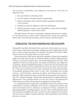 420 BEST PRACTICES IN LEADERSHIP DEVELOPMENT AND ORGANIZATION CHANGE

     that customers, shareholders, and employees can count on. To do that, all
     employees must
          1. Be accountable for achieving results
          2. Act with speed in meeting customer requirements
          3. Behave consistently with a shared mindset resulting in believability
             to the customer
          4. Collaborate and learn together to drive out redundancy
          5. Develop and share talents so that StorageTek is a great place for highly
             skilled employees to spend their careers
        The right balance also means remaining a company focused on its employ-
     ees and maintaining a culture where employees feel valued and respected,
     believe their work provides meaning, and can achieve work-life balance.


          STORAGETEK: THE HIGH-PERFORMANCE ORGANIZATION
     During 2001 and 2002, the United States and much of the world was in an eco-
     nomic slump. Information technology spending was down signiﬁcantly and the
     price of data storage technology was eroding. Through the ﬁrst half of 2002,
     revenue was ﬂat and market share was static at best.
        Then third quarter 2002 results indicated a glimmer of hope that StorageTek
     might have made the turn after all. Reported results included a slight growth in
     revenue, an increase in market share, and double-digit growth in services. With
     a pipeline of orders for fourth quarter, new products introduced, and a slight hint
     of optimism, perhaps StorageTek had begun to achieve the real and lasting results
     desired. The fourth quarter and 2002 full year ﬁnancial results were very posi-
     tive. “This was our best quarter for revenue in the past two years and has resulted
     in StorageTek gaining market share in tape, disk, networking and storage
     services,” said Pat Martin, chairman, president, and chief executive ofﬁcer.
     Results for 2003 continued to show success with revenue growth and strong earn-
     ings. The “cadence of change” delivered the desired results of a high-performance
     organization. The challenge ahead is to stay the course in maintaining the
     balance between traditional operational management and innovation.
        As a high-performance organization, StorageTek wants to be respected in the
     communities in which its employees work and live, recognized by people who
     want to do business with it, selected as an employer of choice, and known for
     operating guidelines including integrity and core values. Achieving these goals
     will mean that StorageTek will enjoy a perceived value evidenced by stock price
     and an increase in highly talented employees. Total shareholder return should
     increase as a result.
 