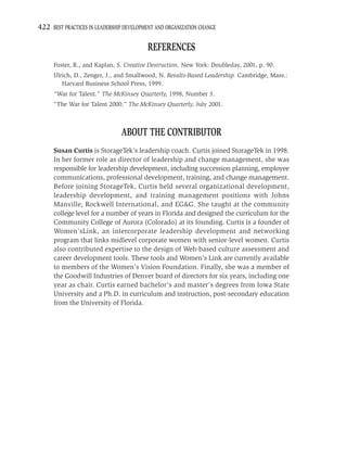 422 BEST PRACTICES IN LEADERSHIP DEVELOPMENT AND ORGANIZATION CHANGE

                                         REFERENCES
     Foster, R., and Kaplan, S. Creative Destruction. New York: Doubleday, 2001, p. 90.
     Ulrich, D., Zenger, J., and Smallwood, N. Results-Based Leadership. Cambridge, Mass.:
        Harvard Business School Press, 1999.
     “War for Talent.” The McKinsey Quarterly, 1998, Number 3.
     “The War for Talent 2000.” The McKinsey Quarterly, July 2001.



                               ABOUT THE CONTRIBUTOR
     Susan Curtis is StorageTek’s leadership coach. Curtis joined StorageTek in 1998.
     In her former role as director of leadership and change management, she was
     responsible for leadership development, including succession planning, employee
     communications, professional development, training, and change management.
     Before joining StorageTek, Curtis held several organizational development,
     leadership development, and training management positions with Johns
     Manville, Rockwell International, and EG&G. She taught at the community
     college level for a number of years in Florida and designed the curriculum for the
     Community College of Aurora (Colorado) at its founding. Curtis is a founder of
     Women’sLink, an intercorporate leadership development and networking
     program that links midlevel corporate women with senior-level women. Curtis
     also contributed expertise to the design of Web-based culture assessment and
     career development tools. These tools and Women’s Link are currently available
     to members of the Women’s Vision Foundation. Finally, she was a member of
     the Goodwill Industries of Denver board of directors for six years, including one
     year as chair. Curtis earned bachelor’s and master’s degrees from Iowa State
     University and a Ph.D. in curriculum and instruction, post-secondary education
     from the University of Florida.
 
