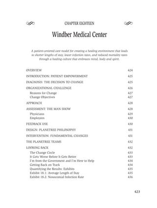 S                            CHAPTER EIGHTEEN
                                                                            S
                  Windber Medical Center

  A patient-centered care model for creating a healing environment that leads
  to shorter lengths of stay, lower infection rates, and reduced mortality rates
        through a healing culture that embraces mind, body and spirit.


OVERVIEW                                                                           424
INTRODUCTION: PATIENT EMPOWERMENT                                                  425
DIAGNOSIS: THE DECISION TO CHANGE                                                  425
ORGANIZATIONAL CHALLENGE                                                           426
  Reasons for Change                                                               427
  Change Objectives                                                                427
APPROACH                                                                           428
ASSESSMENT: THE MAN SHOW                                                           428
  Physicians                                                                       429
  Employees                                                                        430
FEEDBACK USE                                                                       430
DESIGN: PLANETREE PHILOSOPHY                                                       431
INTERVENTION: FUNDAMENTAL CHANGES                                                  431
THE PLANETREE TEAMS                                                                432
LOOKING BACK                                                                       432
  The Change Circle                                                                433
  It Gets Worse Before It Gets Better                                              433
  I’m from the Government and I’m Here to Help                                     434
  Getting Back on Track                                                            434
  Quantifying the Results: Exhibits                                                435
  Exhibit 18.1: Average Length of Stay                                             435
  Exhibit 18.2: Nosocomial Infection Rate                                          436



                                                                                         423
 