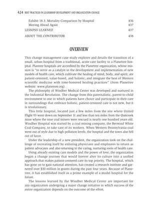 424 BEST PRACTICES IN LEADERSHIP DEVELOPMENT AND ORGANIZATION CHANGE

         Exhibit 18.3: Mortality Comparison by Hospital                             436
         Moving Ahead Again                                                         437
     LESSONS LEARNED                                                                437
     ABOUT THE CONTRIBUTOR                                                          438



                                           OVERVIEW
     This change management case study explores and details the transition of a
     small, urban hospital from a traditional, acute care facility to a Planetree hos-
     pital. Plantree hospitals are accredited by the Planetree organization, whose mis-
     sion is “to serve as a catalyst in the development and implementation of new
     models of health care, which cultivate the healing of mind, body, and spirit; are
     patient-centered, value-based, and holistic; and integrate the best of Western
     scientiﬁc medicine with time-honored healing practices” (from Planetree
     website: www.planetree.org).
         The philosophy of Windber Medical Center was developed and nurtured in
     the Industrial Revolution. The change from this paternalistic, parent-to-child
     environment to one in which patients have choice and participate in their care
     in surroundings that embrace holistic, patient-centered care is not new, but it
     is revolutionary.
         This little hospital, located just a few miles from the site where United
     Flight 93 went down on September 11 and less than ten miles from the Quecreek
     mine where the nine coal miners were rescued is nearly one hundred years old.
     Windber Hospital was started by a coal mining company, the Berwind White
     Coal Company, to take care of its workers. When Western Pennsylvania coal
     went out of style due to high pollution levels, the hospital and the town also fell
     out of favor.
         Under the leadership of a new president, the organization took on the chal-
     lenge of recreating itself by enlisting physicians and employees to return as
     patient advocates and also returning to the caring, nurturing roots of health care.
         Using already existing care models and the power of love, the organization
     began a change journey that would forever alter its culture into a uniﬁed
     approach that makes patient-centered care its top priority. The hospital, which
     has gone on to gain national attention, has created a research institute and gar-
     nered over $30 million in grants during the past four years. Because of Plane-
     tree, it has established itself as a prime example of a model hospital for the
     future.
         The lessons learned by the Windber Medical Center are important for
     any organization undergoing a major change initiative in which success of the
     entire organization depends on the outcome of the effort.
 