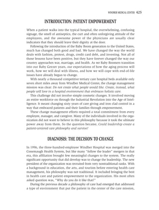 WINDBER MEDICAL CENTER   425

             INTRODUCTION: PATIENT EMPOWERMENT
When a patient walks into the typical hospital, the overwhelming, confusing
signage, the smell of antiseptics, the curt and often unforgiving attitude of the
employees, and the awesome power of the physicians are usually clear
indicators that they should leave their dignity at the door.
   Following the introduction of the Baby Boom generation to the United States,
much has changed both good and bad. We have changed the way the world
deals with fashion, protest, drugs, credit card debt, and investing. Not all of
those lessons have been positive, but they have forever changed the way our
country approaches war, marriage, and health. As we Baby Boomers transition
into our Baby Geezer years, our expectations of how the aging process will
work, how we will deal with illness, and how we will cope with end-of-life
issues have already begun to change.
   With nearly a thousand competitive tertiary care hospital beds available only
seven short miles away from Windber Medical Center, the change management
mission was clear: Do not create what people would like. Create, instead, what
people will love in a hospital environment that embraces holistic care.
   This challenge did not involve simple cosmetic changes. It involved moving
an entire workforce on through the Industrial Revolution into the Age of Intel-
ligence. It meant changing sixty years of care giving and iron clad control in a
way that embraced patients and their families through empowerment.
   These change management efforts required a total commitment from every
employee, manager, and caregiver. Many of the individuals involved in the orga-
nization did not want to believe in this philosophy because it took the ultimate
power away from them. So the question became, Could leadership create a
patient-centered care philosophy and survive?


               DIAGNOSIS: THE DECISION TO CHANGE
In 1996, the three-hundred-employee Windber Hospital was merged into the
Conemaugh Health System, but like many “follow the leader” mergers in that
era, this afﬁliation brought few meaningful changes to the system. The really
signiﬁcant opportunity that did develop was to change the leadership. The new
president of the organization was recruited from very nontraditional ranks. With
a background in education, the arts, and tourism before entering health care
management, his philosophy was not traditional. It included bringing the best
in health care and patient empowerment to the organization. His most often
asked question was, “Why do you do it like that?”
   During the previous decade a philosophy of care had emerged that addressed
a type of environment that put the patient in the center of the care mission,
 