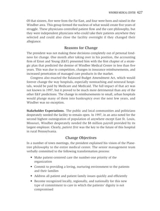 WINDBER MEDICAL CENTER   427

Of that sixteen, ﬁve were from the Far East, and four were born and raised in the
Windber area. This group formed the nucleus of what would create ﬁve years of
struggle. These physicians controlled patient ﬂow and the care philosophy, but
they were independent physicians who could take their patients anywhere they
selected and could also close the facility overnight if they changed their
allegiance.

                            Reasons for Change
The president was not making these decisions completely out of personal fond-
ness for change. One month after taking over in his position, the accounting
ﬁrm of Ernst and Young (E&Y) presented him with the ﬁrst chapter of a strate-
gic plan that predicted the demise of Windber Medical Center in less than ﬁve
years. This was due to competition, changes in insurance reimbursements, and
increased penetration of managed care products in the market.
   Congress also enacted the Balanced Budget Amendment Act, which would
forever change the way hospitals, especially nonteaching and nonrural hospi-
tals, would be paid by Medicare and Medicaid. The full impact of that act was
not known in 1997, but it proved to be much more detrimental than any of the
other E&Y predictions. The change in reimbursements to small, urban hospitals
would plunge many of them into bankruptcy over the next few years, and
Windber was no exception.

Stakeholder Expectations. The public and local communities and politicians
desperately needed the facility to remain open. In 1997, in an area noted for the
second highest outmigration of population of anywhere except East St. Louis,
Missouri, Windber desperately needed the $8 million payroll provided by its
largest employer. Clearly, patient ﬁrst was the key to the future of this hospital
in rural Pennsylvania.

                             Change Objectives
In a number of town meetings, the president explained his vision of the Plane-
tree philosophy to the entire medical center. The senior management team
verbally committed to the following transformation process:
  • Make patient-centered care the number-one priority of the
    organization
  • Commit to providing a loving, nurturing environment to the patients
    and their families
  • Address all patient and patient family issues quickly and efﬁciently
  • Become recognized locally, regionally, and nationally for this new
    type of commitment to care in which the patients’ dignity is not
    compromised
 