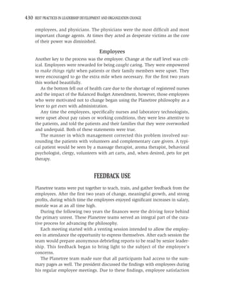 430 BEST PRACTICES IN LEADERSHIP DEVELOPMENT AND ORGANIZATION CHANGE

     employees, and physicians. The physicians were the most difﬁcult and most
     important change agents. At times they acted as desperate victims as the core
     of their power was diminished.

                                           Employees
     Another key to the process was the employee. Change at the staff level was crit-
     ical. Employees were rewarded for being caught caring. They were empowered
     to make things right when patients or their family members were upset. They
     were encouraged to go the extra mile when necessary. For the ﬁrst two years
     this worked beautifully.
        As the bottom fell out of health care due to the shortage of registered nurses
     and the impact of the Balanced Budget Amendment, however, those employees
     who were motivated not to change began using the Planetree philosophy as a
     lever to get even with administration.
        Any time the employees, speciﬁcally nurses and laboratory technologists,
     were upset about pay raises or working conditions, they were less attentive to
     the patients, and told the patients and their families that they were overworked
     and underpaid. Both of these statements were true.
        The manner in which management corrected this problem involved sur-
     rounding the patients with volunteers and complementary care givers. A typi-
     cal patient would be seen by a massage therapist, aroma therapist, behavioral
     psychologist, clergy, volunteers with art carts, and, when desired, pets for pet
     therapy.


                                        FEEDBACK USE
     Planetree teams were put together to teach, train, and gather feedback from the
     employees. After the ﬁrst two years of change, meaningful growth, and strong
     proﬁts, during which time the employees enjoyed signiﬁcant increases in salary,
     morale was at an all time high.
        During the following two years the ﬁnances were the driving force behind
     the primary unrest. These Planetree teams served an integral part of the cura-
     tive process for advancing the philosophy.
        Each meeting started with a venting session intended to allow the employ-
     ees in attendance the opportunity to express themselves. After each session the
     team would prepare anonymous debrieﬁng reports to be read by senior leader-
     ship. This feedback began to bring light to the subject of the employee’s
     concerns.
        The Planetree team made sure that all participants had access to the sum-
     mary pages as well. The president discussed the ﬁndings with employees during
     his regular employee meetings. Due to these ﬁndings, employee satisfaction
 