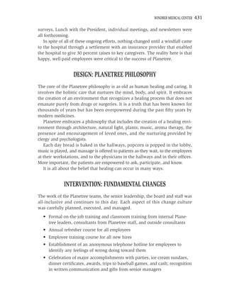 WINDBER MEDICAL CENTER   431

surveys, Lunch with the President, individual meetings, and newsletters were
all forthcoming.
   In spite of all of these ongoing efforts, nothing changed until a windfall came
to the hospital through a settlement with an insurance provider that enabled
the hospital to give 30 percent raises to key caregivers. The reality here is that
happy, well-paid employees were critical to the success of Planetree.


                  DESIGN: PLANETREE PHILOSOPHY
The core of the Planetree philosophy is as old as human healing and caring. It
involves the holistic care that nurtures the mind, body, and spirit. It embraces
the creation of an environment that recognizes a healing process that does not
emanate purely from drugs or surgeries. It is a truth that has been known for
thousands of years but has been overpowered during the past ﬁfty years by
modern medicines.
   Planetree embraces a philosophy that includes the creation of a healing envi-
ronment through architecture, natural light, plants, music, aroma therapy, the
presence and encouragement of loved ones, and the nurturing provided by
clergy and psychologists.
   Each day bread is baked in the hallways, popcorn is popped in the lobby,
music is played, and massage is offered to patients as they wait, to the employees
at their workstations, and to the physicians in the hallways and in their ofﬁces.
More important, the patients are empowered to ask, participate, and know.
   It is all about the belief that healing can occur in many ways.


             INTERVENTION: FUNDAMENTAL CHANGES
The work of the Planetree teams, the senior leadership, the board and staff was
all-inclusive and continues to this day. Each aspect of this change culture
was carefully planned, executed, and managed.
  • Formal on-the-job training and classroom training from internal Plane-
    tree leaders, consultants from Planetree staff, and outside consultants
  • Annual refresher course for all employees
  • Employee training course for all new hires
  • Establishment of an anonymous telephone hotline for employees to
    identify any feelings of wrong doing toward them
  • Celebration of major accomplishments with parties, ice cream sundaes,
    dinner certiﬁcates, awards, trips to baseball games, and cash; recognition
    in written communication and gifts from senior managers
 