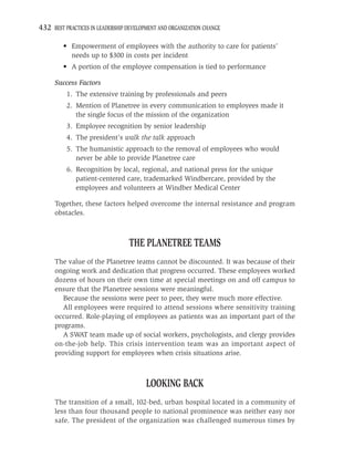 432 BEST PRACTICES IN LEADERSHIP DEVELOPMENT AND ORGANIZATION CHANGE

         • Empowerment of employees with the authority to care for patients’
           needs up to $300 in costs per incident
         • A portion of the employee compensation is tied to performance

     Success Factors
          1. The extensive training by professionals and peers
          2. Mention of Planetree in every communication to employees made it
             the single focus of the mission of the organization
          3. Employee recognition by senior leadership
          4. The president’s walk the talk approach
          5. The humanistic approach to the removal of employees who would
             never be able to provide Planetree care
          6. Recognition by local, regional, and national press for the unique
             patient-centered care, trademarked Windbercare, provided by the
             employees and volunteers at Windber Medical Center

     Together, these factors helped overcome the internal resistance and program
     obstacles.



                                 THE PLANETREE TEAMS
     The value of the Planetree teams cannot be discounted. It was because of their
     ongoing work and dedication that progress occurred. These employees worked
     dozens of hours on their own time at special meetings on and off campus to
     ensure that the Planetree sessions were meaningful.
        Because the sessions were peer to peer, they were much more effective.
        All employees were required to attend sessions where sensitivity training
     occurred. Role-playing of employees as patients was an important part of the
     programs.
        A SWAT team made up of social workers, psychologists, and clergy provides
     on-the-job help. This crisis intervention team was an important aspect of
     providing support for employees when crisis situations arise.



                                        LOOKING BACK
     The transition of a small, 102-bed, urban hospital located in a community of
     less than four thousand people to national prominence was neither easy nor
     safe. The president of the organization was challenged numerous times by
 