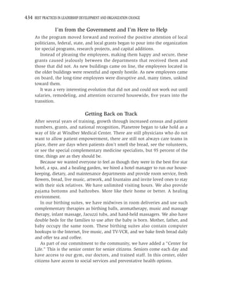 434 BEST PRACTICES IN LEADERSHIP DEVELOPMENT AND ORGANIZATION CHANGE

                 I’m from the Government and I’m Here to Help
     As the program moved forward and received the positive attention of local
     politicians, federal, state, and local grants began to pour into the organization
     for special programs, research projects, and capital additions.
        Instead of pleasing the employees, making them happy and secure, these
     grants caused jealously between the departments that received them and
     those that did not. As new buildings came on line, the employees located in
     the older buildings were resentful and openly hostile. As new employees came
     on board, the long-time employees were disruptive and, many times, unkind
     toward them.
        It was a very interesting evolution that did not and could not work out until
     salaries, remodeling, and attention occurred housewide, ﬁve years into the
     transition.

                                   Getting Back on Track
     After several years of training, growth through increased census and patient
     numbers, grants, and national recognition, Planetree began to take hold as a
     way of life at Windber Medical Center. There are still physicians who do not
     want to allow patient empowerment, there are still not always care teams in
     place, there are days when patients don’t smell the bread, see the volunteers,
     or see the special complementary medicine specialists, but 95 percent of the
     time, things are as they should be.
         Because we wanted everyone to feel as though they were in the best ﬁve star
     hotel, a spa, and a healing garden, we hired a hotel manager to run our house-
     keeping, dietary, and maintenance departments and provide room service, fresh
     ﬂowers, bread, live music, artwork, and fountains and invite loved ones to stay
     with their sick relatives. We have unlimited visiting hours. We also provide
     pajama bottoms and bathrobes. More like their home or better. A healing
     environment.
         In our birthing suites, we have midwives in room deliveries and use such
     complementary therapies as birthing balls, aromatherapy, music and massage
     therapy, infant massage, Jacuzzi tubs, and hand-held massagers. We also have
     double beds for the families to use after the baby is born. Mother, father, and
     baby occupy the same room. These birthing suites also contain computer
     hookups to the Internet, live music, and TV-VCR, and we bake fresh bread daily
     and offer tea and coffee.
         As part of our commitment to the community, we have added a “Center for
     Life.” This is the senior center for senior citizens. Seniors come each day and
     have access to our gym, our doctors, and trained staff. In this center, older
     citizens have access to social services and preventative health options.
 