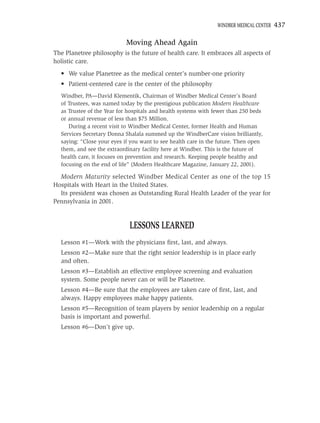 WINDBER MEDICAL CENTER   437

                           Moving Ahead Again
The Planetree philosophy is the future of health care. It embraces all aspects of
holistic care.
  • We value Planetree as the medical center’s number-one priority
  • Patient-centered care is the center of the philosophy
  Windber, PA—David Klementik, Chairman of Windber Medical Center’s Board
  of Trustees, was named today by the prestigious publication Modern Healthcare
  as Trustee of the Year for hospitals and health systems with fewer than 250 beds
  or annual revenue of less than $75 Million.
     During a recent visit to Windber Medical Center, former Health and Human
  Services Secretary Donna Shalala summed up the WindberCare vision brilliantly,
  saying: “Close your eyes if you want to see health care in the future. Then open
  them, and see the extraordinary facility here at Windber. This is the future of
  health care, it focuses on prevention and research. Keeping people healthy and
  focusing on the end of life” (Modern Healthcare Magazine, January 22, 2001).

  Modern Maturity selected Windber Medical Center as one of the top 15
Hospitals with Heart in the United States.
  Its president was chosen as Outstanding Rural Health Leader of the year for
Pennsylvania in 2001.


                             LESSONS LEARNED
  Lesson #1—Work with the physicians ﬁrst, last, and always.
  Lesson #2—Make sure that the right senior leadership is in place early
  and often.
  Lesson #3—Establish an effective employee screening and evaluation
  system. Some people never can or will be Planetree.
  Lesson #4—Be sure that the employees are taken care of ﬁrst, last, and
  always. Happy employees make happy patients.
  Lesson #5—Recognition of team players by senior leadership on a regular
  basis is important and powerful.
  Lesson #6—Don’t give up.
 