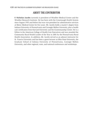 438 BEST PRACTICES IN LEADERSHIP DEVELOPMENT AND ORGANIZATION CHANGE

                               ABOUT THE CONTRIBUTOR
     F. Nicholas Jacobs currently is president of Windber Medical Center and the
     Windber Research Institute. He has been with the Conemaugh Health System
     since August 1993 and before that was vice-president for administrative services
     at Mercy Medical Center for ﬁve years. Mr. Jacobs holds a master’s degree from
     Indiana University of Pennsylvania and Carnegie Mellon University, plus a health
     care certiﬁcation from Harvard University and the Grantsmanship Center. He is a
     Fellow in the American College of Health Care Executives and was awarded the
     Community Rural Health Leader of the Year in 2001 by the Pennsylvania Rural
     Health Association. In addition, Mr. Jacobs served as an adjunct instructor for
     St. Francis University and has been a guest lecturer at Ohio State University, the
     Graduate School of Indiana University of Pennsylvania, Carnegie Mellon
     University, and other regional, state, and national conferences and workshops.
 