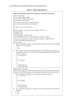16 BEST PRACTICES IN LEADERSHIP DEVELOPMENT AND ORGANIZATION CHANGE

                               Exhibit 1.3. Agilent Sample Mini-Survey

       Agilent Technologies Mini-Survey Follow-up to the 360-Assessment
       Return Information:
       You are rating Alison Jerden.
       You are in the “PEERS” rater group.
       Your Web ID is 434-211667.
       You may take this survey online by going to . . .
       http://www.assessmentplus.com/survey
       or . . .
       Fax this survey to 1.413.581.2791
       or . . .
       Mail this survey via traceable carrier (FedEx, UPS, etc.) to . . .
       Assessment Plus
       1001 Main Street
       Stone Mountain, GA 30083-2922
       YOUR FEEDBACK MUST BE RECEIVED BY AUGUST 09, 2000
       If you have any questions, please call Alison Jerden at 1.800.536.1470
       or email ajerden@assessmentplus.com
       Company Items
       C1 Since the feedback session, has this person followed-up with you regarding
             how he/she can improve?
            1: No
            2: Yes
       C2 Do you feel this person has become more or less effective as a leader since
             the feedback session? (Do not consider environmental factors beyond this
             person’s control.)
               3: Less Effective
               2:
               1:
              0: No Change
              1:
              2:
              3: More Effective
              N: No Information
       Original 360 Survey Items
       Please rate the extent to which this individual has increased/decreased in effec-
       tiveness in the following areas of development during the past several months.
       2. Distills market knowledge into meaningful trends and patterns
             3: Less Effective
             2:
             1:
             0: No Change
             1:
             2:
             3: More Effective
             N: No Information
       2a Do you feel that change was needed in the area mentioned in the previous
            question?
           1: No
           2: Yes
 