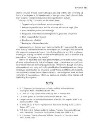 CONCLUSION   451

increased value derived from building on existing systems and involving all
levels of employees in the development of new processes, both of which help
truly integrate change initiatives into the organization’s culture.
   The top-ranking critical success factors included
    1. Support and participation of senior management
    2. Connecting development and the initiative with the strategic plan
    3. Involvement of participants in design
    4. Integration with other divisional processes, practices, or systems
    5. Pilot program before launch
    6. Continuous evaluation
    7. Leveraging of internal capacity
   Having employees become more involved in the development of the initia-
tives directly addresses some of the most signiﬁcant challenges, such as fear of
the unknown, aversion to loss of control, and of course aversion to change.
Building on existing successful systems helps reduce the sense of mistrust that
comes from “initiatives of the month.”
   There is no doubt that these best practice organizations both endured strug-
gles and enjoyed rewards, but what is even more certain is that they will con-
tinue to strive toward increasing organizational effectiveness through innovative,
results-oriented, and integrated multilayered leadership development and change
initiatives. Louis Carter, his co-editors David Ulrich and Marshall Goldsmith,
and the Best Practices Institute look forward to continuing their work with the
world’s best organizations, which are passionate about positive change and
leadership development.


                                      NOTES
1. H. D. Thoreau. Civil Disobedience, Solitude: And Life Without Principle.
   Minneapolis, Minn.: Prometheus Books, 1998.
2. R. Carter (b. 1928). United States First Lady, wife of Jimmy Carter.
3. I. Gandhi, quoted by Christian Science Monitor, May 17, 1982.
4. George Eliot was the pseudonym of novelist, translator, and religious writer Mary
   Ann Evans (1819–1880).
5. R. Beckhard and R. Harris. Organizational Transitions. Reading, Mass.: Addison-
   Wesley, 1977, p. 86.
6. W. J. Rothwell, R. Sullivan, and G. N. McLean. Practicing Organization Develop-
   ment: A Guide for Consultants. San Francisco: Jossey-Bass, 1995, p. 313.
7. R. F. Kennedy, “Day of Afﬁrmation Address,” University of Capetown, South
   Africa, June 6, 1966.
 