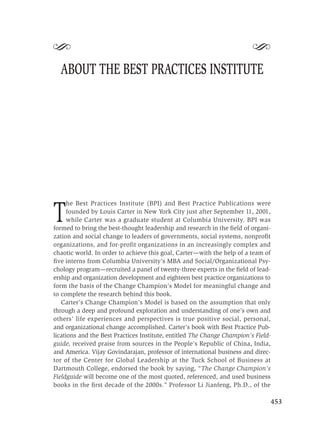 S                                                                        S
  ABOUT THE BEST PRACTICES INSTITUTE




      he Best Practices Institute (BPI) and Best Practice Publications were

T     founded by Louis Carter in New York City just after September 11, 2001,
      while Carter was a graduate student at Columbia University. BPI was
formed to bring the best-thought leadership and research in the ﬁeld of organi-
zation and social change to leaders of governments, social systems, nonproﬁt
organizations, and for-profit organizations in an increasingly complex and
chaotic world. In order to achieve this goal, Carter—with the help of a team of
ﬁve interns from Columbia University’s MBA and Social/Organizational Psy-
chology program—recruited a panel of twenty-three experts in the ﬁeld of lead-
ership and organization development and eighteen best practice organizations to
form the basis of the Change Champion’s Model for meaningful change and
to complete the research behind this book.
   Carter’s Change Champion’s Model is based on the assumption that only
through a deep and profound exploration and understanding of one’s own and
others’ life experiences and perspectives is true positive social, personal,
and organizational change accomplished. Carter’s book with Best Practice Pub-
lications and the Best Practices Institute, entitled The Change Champion’s Field-
guide, received praise from sources in the People’s Republic of China, India,
and America. Vijay Govindarajan, professor of international business and direc-
tor of the Center for Global Leadership at the Tuck School of Business at
Dartmouth College, endorsed the book by saying, “The Change Champion’s
Fieldguide will become one of the most quoted, referenced, and used business
books in the ﬁrst decade of the 2000s.” Professor Li Jianfeng, Ph.D., of the

                                                                                    453
 
