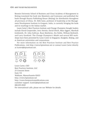 454 ABOUT THE BEST PRACTICES INSTITUTE


      Renmin University School of Business and Cisun Academy of Management in
      Beijing translated the book into Mandarin and Cantonese and published the
      book through Huaxia Publishing House (Beijing) for distribution throughout
      all provinces of China. Dr. Debi Saini, professor of leadership at the Manage-
      ment Development Institute in Gurgaon, India, is currently bringing the book
      and its teachings to the Indian market.
         Louis Carter’s Best Practices Institute and Change Champion thought leaders
      include David Cooperrider, Jerry Sternin, David Ulrich, Mary Eggers, Marshall
      Goldsmith, Dr. John Sullivan, Ryan Matthews, Stu Noble, William Rothwell,
      and Larry Susskind. The Change Champion’s Model and several BPI work-
      shops have been presented by Louis Carter in Singapore, Bangkok, Beijing, and
      at American universities and corporations.
         For more information on the Best Practices Institute and Best Practice
      Publications, visit http://www.bpinstitute.net or contact Louis Carter directly
      at lcarter@bpinstitute.net.

                                 LOUIS CARTER’S




      Louis Carter, CEO
      Best Practices Institute, LLC
      25 Crescent Street
      Suite 531
      Waltham, Massachusetts 02453
      http://www.bpinstitute.net
      http://www.bestpracticepublications.com
      customer support: lcarter@bpinstitute.net
      888-895-8949
      For international calls, please see our Website for details.
 