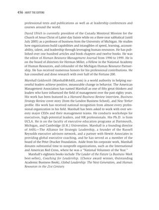 456 ABOUT THE EDITORS


     professional texts and publications as well as at leadership conferences and
     courses around the world.
     David Ulrich is currently president of the Canada Montreal Mission for the
     Church of Jesus Christ of Latter-day Saints while on a three-year sabbatical (until
     July 2005) as a professor of business from the University of Michigan. He studies
     how organizations build capabilities and intangibles of speed, learning, account-
     ability, talent, and leadership through leveraging human resources. He has pub-
     lished over one hundred articles and book chapters and twelve books. He was
     the editor of Human Resource Management Journal from 1990 to 1999. He is
     on the board of directors for Herman Miller, a Fellow in the National Academy
     of Human Resources, and cofounder of the Michigan Human Resource Partner-
     ship. He has received numerous honors for his professional contributions. He
     has consulted and done research with over half of the Fortune 200.
     Marshall Goldsmith (Marshall@A4SL.com) is a world authority in helping suc-
     cessful leaders achieve positive, measurable change in behavior. The American
     Management Association has named Marshall as one of ﬁfty great thinkers and
     leaders who have inﬂuenced the ﬁeld of management over the past eighty years.
     His work has been featured in a Harvard Business Review interview, Business
     Strategy Review cover story (from the London Business School), and New Yorker
     proﬁle. His work has received national recognition from almost every profes-
     sional organization in his ﬁeld. Marshall has been asked to work with over sev-
     enty major CEOs and their management teams. He conducts workshops for
     executives, high-potential leaders, and HR professionals. His Ph.D. is from
     UCLA. He is on the faculty of executive education programs at Dartmouth,
     Michigan, and Cambridge (U.K.) Universities. Marshall is a founding director
     of A4SL—The Alliance for Strategic Leadership, a founder of the Russell
     Reynolds executive advisors network, and a partner with Hewitt Associates in
     providing global executive coaching, and he has served as a member of the
     board of the Peter Drucker Foundation. Aside from his corporate work, Marshall
     donates substantial time to nonproﬁt organizations, such as the International
     and American Red Cross, where he was a “National Volunteer of the Year.”
        Marshall’s eighteen books include The Leader of the Future (a Business Week
     best-seller), Coaching for Leadership. (Choice award winner, Outstanding
     Academic Business Book), Global Leadership: The Next Generation, and Human
     Resources in the 21st Century.
 