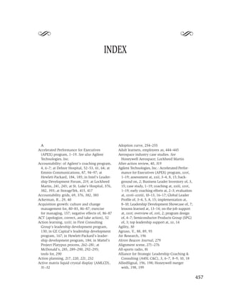 S                                                                                         S
                                         INDEX




 A                                                Adoption curve, 254–255
Accelerated Performance for Executives            Adult learners, employees as, 444–445
 (APEX) program, 1–19. See also Agilent           Aerospace industry case studies. See
 Technologies, Inc.                                Honeywell Aerospace; Lockheed Martin
Accountability: of Agilent’s coaching program,    After-action review, 40, 319
 4, 6–7; at Delnor Hospital, 52–53, 61, 64; at    Agilent Technologies, Inc.: Accelerated Perfor-
 Emmis Communications, 87, 94–97; at               mance for Executives (APEX) program, xxvi,
 Hewlett-Packard, 184, 185; in Intel’s Leader-     1–19; assessment at, xxii, 3–4, 8, 15; back-
 ship Development Forum, 219; at Lockheed          ground on, 2; Business Leader Inventory of, 3,
 Martin, 241, 245; at St. Luke’s Hospital, 376,    15; case study, 1–19; coaching at, xxiii, xxvi,
 382, 393; at StorageTek, 415, 417                 1–19; early coaching efforts at, 2–3; evaluation
Accountability grids, 69, 376, 382, 383            at, xxvii–xxviii, 10–13, 16–17; Global Leader
Ackerman, R., 29, 40                               Proﬁle of, 3–4, 5, 8, 15; implementation at,
Acquisition growth: culture and change             8–10; Leadership Development Showcase of, 7;
 management for, 80–83, 86–87; exercise            lessons learned at, 13–14; on-the-job support
 for managing, 157; negative effects of, 86–87     at, xxvi; overview of, xvii, 2; program design
ACT (apologize, correct, and take action), 52      of, 4–7; Semiconductor Products Group (SPG)
Action learning, xxiii; in First Consulting        of, 3; top leadership support at, xx, 14
 Group’s leadership development program,          Agility, 30
 130; in GE Capital’s leadership development      Agruso, V., 88, 89, 95
 program, 167; in Hewlett-Packard’s leader-       Air Research, 196
 ship development program, 184; in Mattel’s       Akron Beacon Journal, 279
 Project Platypus process, 262–281; at            Alignment scene, 271–276
 McDonald’s, 285, 289–290, 292–295;               All-sports radio, 81
 tools for, 290                                   Alliance for Strategic Leadership Coaching &
Action planning, 217, 220, 221, 232                Consulting (A4SL C&C), 3, 6–7, 8–9, 10, 18
Active matrix liquid crystal display (AMLCD),     AlliedSignal, 196, 198; Honeywell merger
 31–32                                             with, 198, 199

                                                                                                      457
 