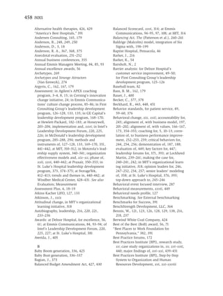 458 INDEX

    Alternative health therapies, 426, 429             Balanced Scorecard, xxvi, 314; at Emmis
    “America’s Best Hospitals,” 391                      Communications, 94–95, 97, 108; at MIT, 314
    Andersen Consulting, 165, 179                      Balancing Act, The (Patterson et al.), 260–261
    Anderson, B., 248, 249, 250                        Baldrige (Malcolm) model, integration of Six
    Anderson, D., 3, 18                                  Sigma with, 198–199
    Anderson, R. A., 367, 368, 375                     Baptist Hospital, Pensacola, 46
    Anecdotal evaluation, 251–252                      Barker, J., 216
    Annual business conferences, 355                   Barker, K., 54
    Annual Emmis Managers Meeting, 84, 85, 93          Barnholt, N., 2
    Annual excellence awards, 56                       Barrier analysis: for Delnor Hospital’s
    Archetypes, 269                                      customer service improvement, 49–50;
    Archetypes and Strange Attractors                    for First Consulting Group’s leadership
      (Van Eenwyk), 274                                  development program, 125–126
    Argyris, C., 162, 167, 179                         Baseball team, 82
    Assessment: in Agilent’s APEX coaching             Bass, B. M., 162, 179
      program, 3–4, 8, 15; in Corning’s innovation     Bauer, J., 400
      change initiative, 24; in Emmis Communica-       Becker, C., 377, 378
      tions’ culture change process, 85–86; in First   Beckhard, R., 443, 448, 451
      Consulting Group’s leadership development        Behavior standards, for patient service, 49,
      program, 126–128, 133, 135; in GE Capital’s        59–60, 376
      leadership development program, 168–170;         Behavioral change, xix, xxii; accountability for,
      at Hewlett-Packard, 182–183; at Honeywell,         245; alignment of, with business model, 197,
      203–204; implementation and, xxvi; in Intel’s      201–202; alignment of, with values, 166–167,
      Leadership Development Forum, 220, 225,            173, 354–355; coaching for, 5, 10–13; corre-
      226; in McDonald’s leadership development          lation of, to business performance improve-
      program, 285–288, 294; methods and                 ment, 252–253, 259; critical behaviors for,
      instruments of, 127–128, 133, 169–170, 351,        244, 254, 256; demonstration of, 187, 188;
      441–442; at MIT, 310–312; in Motorola’s lead-      evaluation of, 449; key factors for, 447;
      ership supply system, 340–341; organization        leadership forums for, 371, 393; at Lockheed
      effectiveness models and, xix–xx; phase of,        Martin, 239–261; making the case for,
      xxii, xxvi, 440–442; at Praxair, 350–353; in       240–241, 242; in MIT’s organizational learn-
      St. Luke’s Hospital leadership development         ing initiative, 318; opinion leaders for, 246,
      program, 373, 374–375; at StorageTek,              247–252, 254, 257; senior leaders’ modeling
      412–413; trends and themes in, 440–442; at         of, 358; at St. Luke’s Hospital, 376, 393;
      Windber Medical Center, 428–431. See also          top-down approach to, 245–246
      Evaluation; Measurement                          Behavioral event focused interview, 287
    Assessment Plus, 4, 18–19                          Behavioral measurements, xxvii, 449
    Atkins Kacher LIFO, 127, 133                       Behavioral needs proﬁle, 127
    Atkinson, J., xxix                                 Benchmarking. See External benchmarking
    Attitudinal change, in MIT’s organizational        Benchmarks for Success, 391
      learning initiative, 318                         BenchStrength Development, LLC, 364
    Autobiography, leadership, 216, 220, 221,          Bennis, W., 121, 123, 126, 128, 129, 138, 216,
      233–236                                            218, 237
    Awards: at Delnor Hospital, for excellence, 56,    Berwind White Coal Company, 424
      61; at Emmis Communications, 84, 93–94; of       Best of the Best (BoB) award, 56, 71
      Intel’s Leadership Development Forum, 220,       “Best Places to Work Foundation for
      225, 227; at St. Luke’s Hospital, 381              Pennsylvania,” 382, 391
    Aweida, J., 405                                    Best Practice forums, 172
                                                       Best Practices Institute (BPI), research study,
     B                                                   xv; case study organizations in, xv, xvi–xvii,
    Baby Boom generation, 336, 425                       440; major ﬁndings of, xvi–xxi, 439–451
    Baby Bust generation, 336–337                      Best Practices Institute (BPI), Step-by-Step
    Bagian, J., 373                                      System to Organization and Human
    Balanced Budget Amendment Act, 427, 430              Resources Development, xvi, xxi–xxviii
 