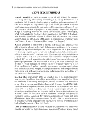 18 BEST PRACTICES IN LEADERSHIP DEVELOPMENT AND ORGANIZATION CHANGE

                             ABOUT THE CONTRIBUTORS
    Brian O. Underhill is a senior consultant and coach with Alliance for Strategic
    Leadership Coaching & Consulting, specializing in leadership development and
    multi-rater (360 degree) feedback, executive coaching, and organizational cul-
    ture. Brian designs and implements large-scale, results-guaranteed, executive
    coaching programs at multiple organizations. His executive coaching work has
    successfully focused on helping clients achieve positive, measurable, long-term
    change in leadership behavior. His clients have included Agilent Technologies,
    AT&T, California Public Employees Retirement System (CalPERS), Federal Avi-
    ation Administration (FAA), Johnson & Johnson, Sun Microsystems, and Warner
    Lambert. Brian has a Ph.D. and a M.S. degree in organizational psychology from
    the California School of Professional Psychology (Los Angeles).
    Dianne Anderson is committed to helping individuals and organizations
    achieve learning, change, and growth. In her current position as global program
    manager for Agilent Technologies, Inc., she is responsible for all global execu-
    tive coaching programs, and for learning and organizational effectiveness con-
    sulting to one of Agilent’s business units. Dianne’s career includes leadership
    positions and operational experience in worldwide marketing for Hewlett-
    Packard (HP), as well as positions in R&D. Dianne’s seventeen-plus years of
    operating experiences have prepared her to develop the skills, knowledge, and
    abilities of senior management so they can more effectively compete in the
    global marketplace. Over her career she has managed complex organizations
    with multi-million dollar budgets, with experience in line and staff positions at
    the business unit and corporate levels, and had responsibility for building key
    marketing and sales capabilities.
    Robert A. Silva, since January 2002, has served as head of the coaching practice
    area for A4SL Coaching & Consulting, a consulting group based in San Diego
    that specializes in leadership development. Prior to his current role, Bob served
    as one of the seven directors of Keilty, Goldsmith & Company from 1987 to 2001.
    Bob’s business background includes experience in the investment ﬁeld with
    Paine, Webber in Boston, and fourteen years in sales management with Min-
    nesota Mining & Manufacturing Company in New England. During his ﬁfteen
    years as a consultant and coach, Bob has focused on the design and delivery of
    training to promote leadership development, organizational values, and team
    effectiveness. Bob’s primary emphasis since the mid-1990s has been in the area
    of executive coaching, helping leading organizations succeed by enhancing the
    leadership effectiveness of key individuals.
    Karen Walker is the director of client solutions for Assessment Plus and directs
    the data services for the Agilent programs. Assessment Plus is an Atlanta-based
 
