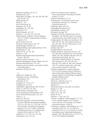 INDEX    459

Biometric feedback, 54–55, 70                      Centers for Disease Control, National
Birthing suites, 434                                 Nosocomial Infection Surveillance (NNIS)
Black Belts, Six Sigma, 199, 201, 204, 206–207,      System, 377–378
  208, 210–211, 417                                Centers of Excellence, 37, 39
Blaming, 406, 417                                  Centralization: of Corning’s research and
Blyme, C., 279                                       development function, 23; of Emmis
Bob Costas Show, 82                                  Communications, 86
Bongarten, R., 83, 84                              Challenge, talent and, 210
Bonsignore, M., 199, 202                           Challenging the process, 222
Book Club, 374                                     Chamberlain, Colonel, 168
Booth Company, 215, 237                            Champion training, 199
Bossidy, L., xxi, 196, 197, 199, 202               Champions, 40, 261; customer focus, 356; in
Brainstorming: in Mattel’s Project Platypus,         Six Sigma, 199, 200, 208; types of, by organi-
  272–273; in MIT’s organizational learning          zational position, 444; whole systems as, 445
  initiative, 314                                  Change agents, 40; leaders-as-teachers as, 241,
Brand stories, 269–279                               246–247, 251–252, 254; opinion leaders as,
Break-out work sessions, 133, 137                    246, 247–252, 254, 257; physicians as, 430
Breakthrough invention, 30                         Change Champions, 261
Bridge-building, cross-organizational, 38–39       Change circle, 433
Brookhouse, K., 344                                Change diffusion, 248, 254–255
Burke, W. W., xx, 315, 320                         Change initiatives: evaluation issues in, 251,
Burnett, S., 194                                     252, 448–450; modiﬁcation of, to ﬁt business
Business Improvement Recommendation                  model, 201–202; multiple, 406–407, 410; for
  Process, 306–307                                   organizational learning, 309–321;
Business Leader Inventory, 3, 15                     overzealous implementation of, 200–202,
Business Management System (BMS), 416–417            204; resistance to, 243, 245–251, 433,
Business Model Exercise, 152–156                     442–443, 451; results of, 449, 450; seatback,
Business services industry case study. See First     196–197; top-down approach to, 245–246;
  Consulting Group                                   value creation purpose of, 204–205
Business Y model, 107–108                          Change-management or catalyst programs,
                                                     xxv. See also Corning; Emmis Communica-
 C                                                   tions; Honeywell; Lockheed Martin; Massa-
Cadence of change, 411, 418                          chusetts Institute of Technology; StorageTek;
Calibration scores, of leadership                    Windber Medical Center
 performance, 341                                  Chaos theory, 274–276
Call-backs, 51–52                                  Check-ins, coaching, xxvi, 5, 6
Campbell, D. P., 162, 179                          Checkpoint dialogues, 340
Camping trip, 222–223                              Chemcor, 31
Capabilities, organizational, 409, 415–417         Chemicals industry case study. See Praxair
Capra, F., 264–265, 276, 280                       Chung, S. Y., 361
Career history assessment, 286                     Clark, K. E., 162, 179
Career planning and development, 338               Clark, M. B., 162, 179
Career Systems International, 223, 237             Clarke, B., 216
Carter, L., xv                                     Clawson, J., 166, 168, 179
Carter, R., 442, 451                               Coaches: in Agilent’s APEX program, 6–7, 8, 9,
Case study approach: in First Consulting             14; for cultural change, 46–47; internal
 Group’s leadership development program,             versus external, 169; learning, in Corning’s
 132, 133, 135–136, 137, 139–140, 152–159;           innovation process, 39–40, 42
 in GE Capital’s leadership development            Coaching, xvi; Agilent’s APEX program of, 1–19;
 program, 170–171; in Intel’s Leadership             assessment and, xxii, 3–4, 15; content, 8;
 Development Forum, 223; Organization                evaluation of, 10–13, 16–17; fees for, 6; in First
 Analysis (OA) model of, 170–171                     Consulting Group’s leadership development
Cashman, K., 217–218, 237, 316, 320                  program, 130, 140; follow-up to, 10, 12–13, 14,
Celebrations, xxvi, 372, 431                         16–17; in GE Capital’s leadership
 